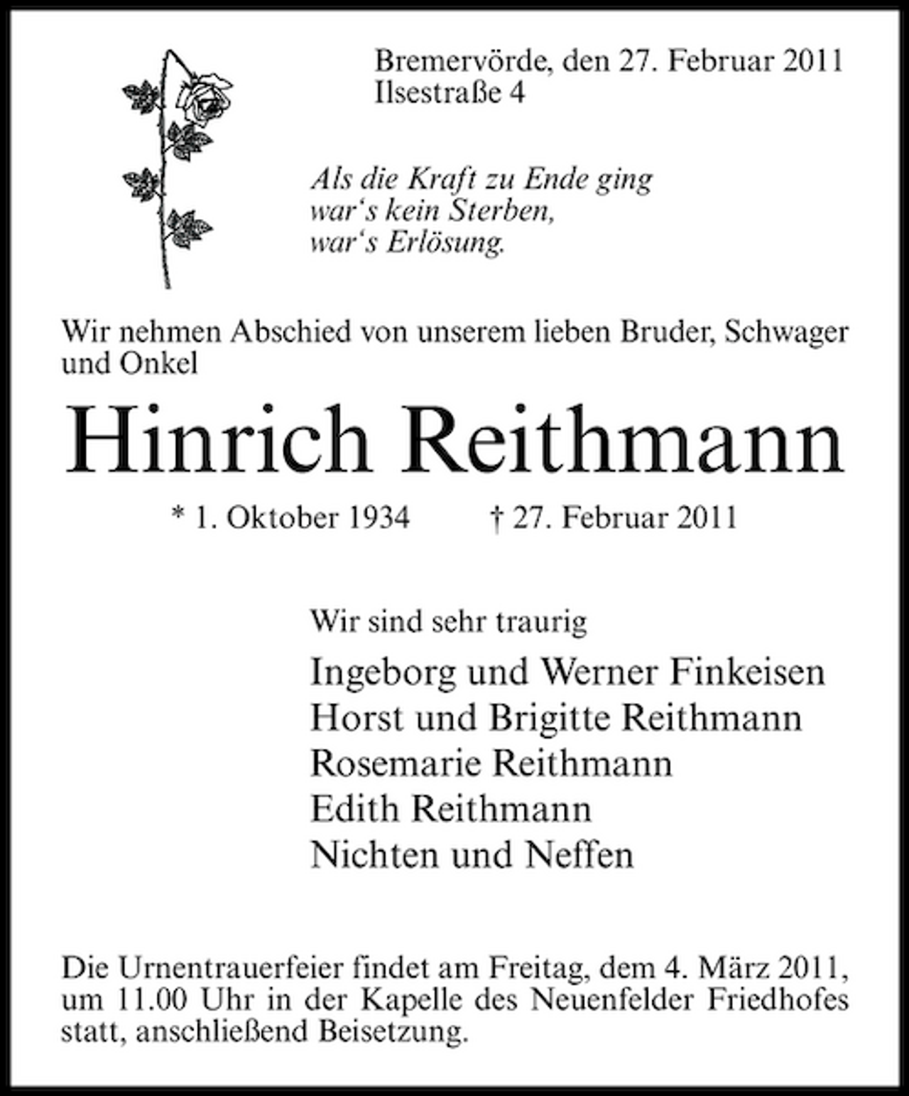 <p>Bremervörde, den 27. Februar 2011 Ilsestraße 4 Als die Kraft zu Ende ging war‘s kein Sterben, war‘s Erlösung. Wir nehmen Abschied von unserem lieben Bruder, Schwager und Onkel</p><p>Hinrich Reithmann<br />* 1. Oktober 1934 † 27. Februar 2011 Wir sind sehr traurig</p><p>Ingeborg und Werner Finkeisen Horst und Brigitte Reithmann Rosemarie Reithmann Edith Reithmann Nichten und Neffen<br />Die Urnentrauerfeier findet am Freitag, dem 4. März 2011, um 11.00 Uhr in der Kapelle des Neuenfelder Friedhofes statt, anschließend Beisetzung.</p>