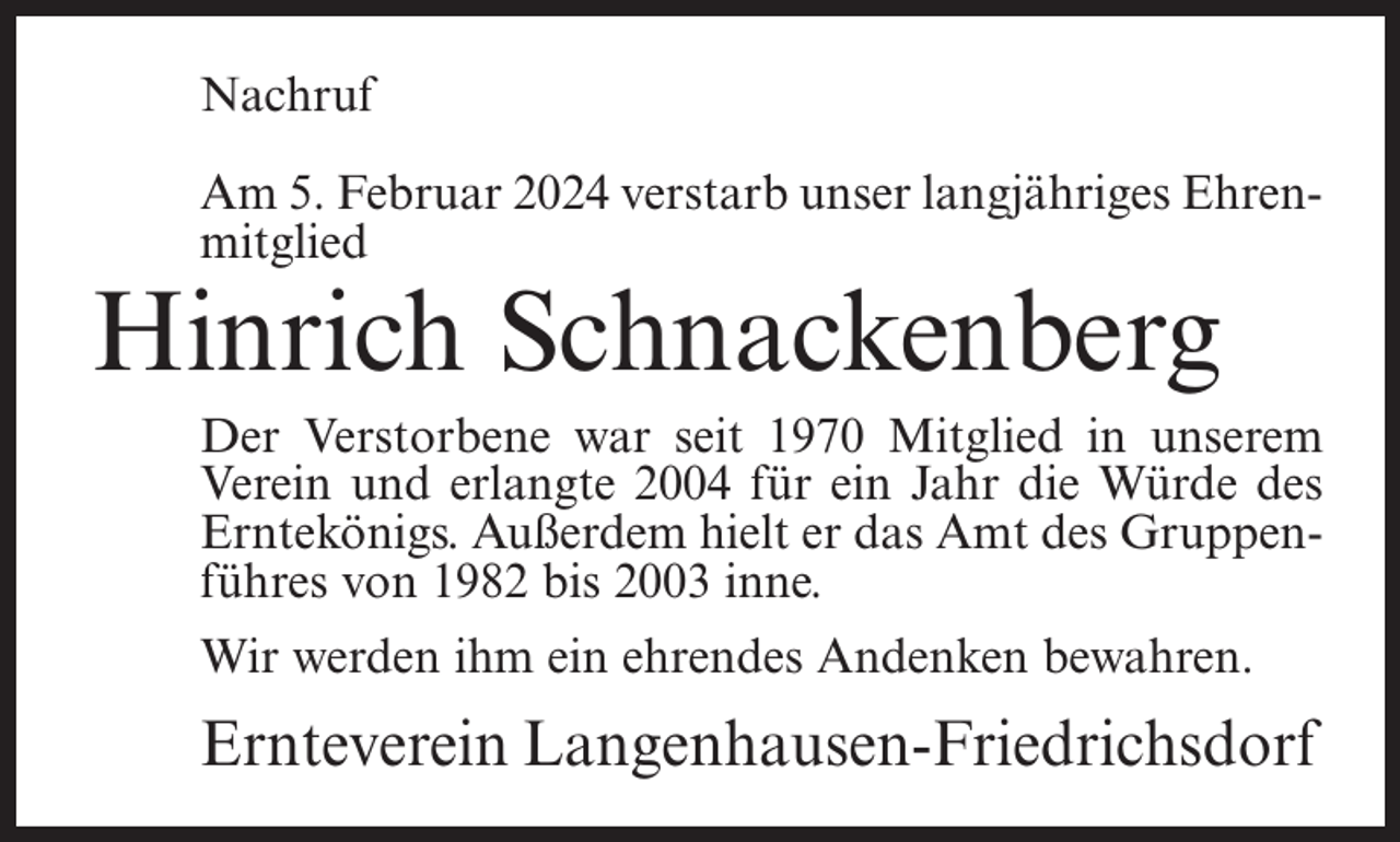 <p>Nachruf<br />Am 5. Februar 2024 verstarb unser langjähriges Ehren­<br />mitglied</p><p>Hinrich Schnackenberg</p><p>Der Verstorbene war seit 1970 Mitglied in unserem<br />Verein und erlangte 2004 für ein Jahr die Würde des<br />Erntekönigs. Außerdem hielt er das Amt des Gruppen­<br />führes von 1982 bis 2003 inne.<br />Wir werden ihm ein ehrendes Andenken bewahren.</p><p>Ernteverein Langenhausen-Friedrichsdorf</p>