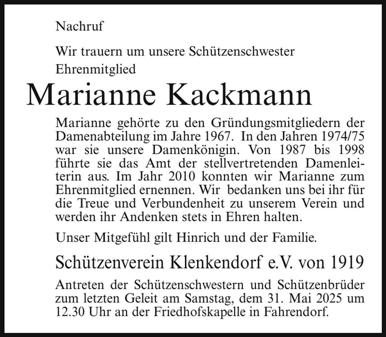 <p>Nachruf<br />Wir trauern um unsere Schützenschwester<br />Ehrenmitglied</p><p>Marianne Kackmann</p><p>Marianne gehörte zu den Gründungsmitgliedern der<br />Damenabteilung im Jahre 1967. In den Jahren 1974/75<br />war sie unsere Damenkönigin. Von 1987 bis 1998<br />führte sie das Amt der stellvertretenden Damenleiterin aus. Im Jahr 2010 konnten wir Marianne zum<br />Ehrenmitglied ernennen. Wir bedanken uns bei ihr für<br />die Treue und Verbundenheit zu unserem Verein und<br />werden ihr Andenken stets in Ehren halten.</p><p>Unser Mitgefühl gilt Hinrich und der Familie.</p><p>Schützenverein Klenkendorf e.V. von 1919<br />Antreten der Schützenschwestern und Schützenbrüder<br />zum letzten Geleit am Samstag, dem 31. Mai 2025 um<br />12.30 Uhr an der Friedhofskapelle in Fahrendorf.</p>
