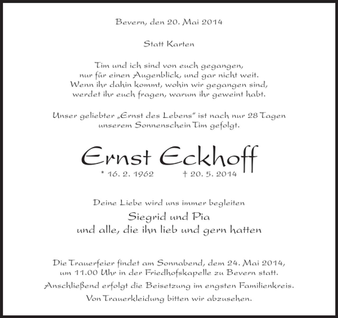<p>Bevern, den 20. Mai 2014<br />Statt Karten<br />Tim und ich sind von euch gegangen,<br />nur für einen Augenblick, und gar nicht weit.<br />Wenn ihr dahin kommt, wohin wir gegangen sind,<br />werdet ihr euch fragen, warum ihr geweint habt.<br />Unser geliebter „Ernst des Lebens“ ist nach nur 28 Tagen<br />unserem Sonnenschein Tim gefolgt.</p><p>Ernst Eckhoff<br />* 16. 2. 1962 † 20. 5. 2014</p><p>Deine Liebe wird uns immer begleiten</p><p>Siegrid und Pia<br />und alle, die ihn lieb und gern hatten<br />Die Trauerfeier findet am Sonnabend, dem 24. Mai 2014,<br />um 11.00 Uhr in der Friedhofskapelle zu Bevern statt.<br />Anschließend erfolgt die Beisetzung im engsten Familienkreis.<br />Von Trauerkleidung bitten wir abzusehen.</p>