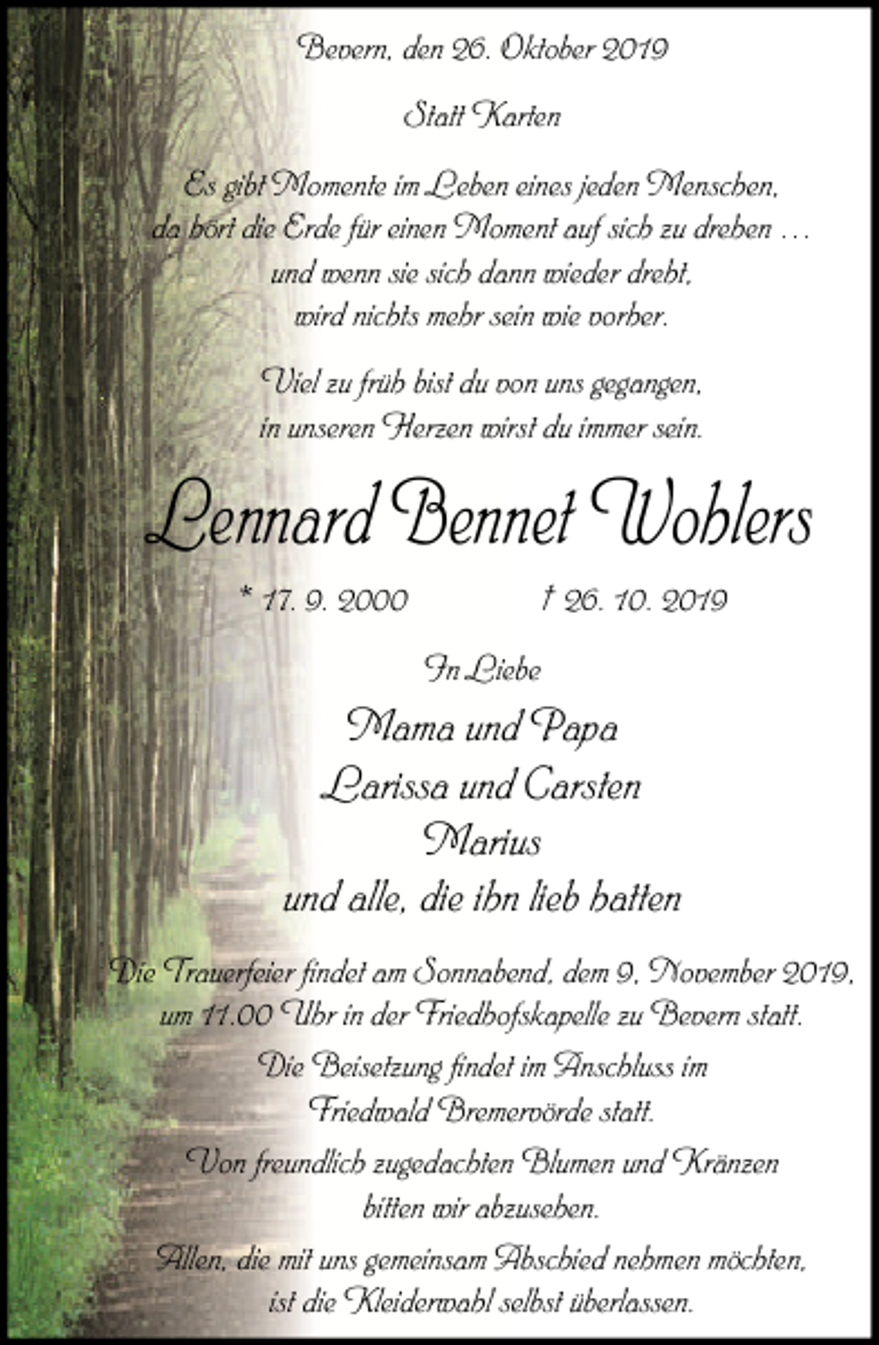<p>Bevern, den 26. Oktober 2019<br />Statt Karten<br />Es gibt Momente im Leben eines jeden Menschen,<br />da hört die Erde für einen Moment auf sich zu drehen …<br />und wenn sie sich dann wieder dreht,<br />wird nichts mehr sein wie vorher.<br />Viel zu früh bist du von uns gegangen,<br />in unseren Herzen wirst du immer sein.</p><p>Lennard Bennet Wohlers<br />* 17. 9. 2000</p><p>† 26. 10. 2019<br />In Liebe</p><p>Mama und Papa<br />Larissa und Carsten<br />Marius<br />und alle, die ihn lieb hatten<br />Die Trauerfeier findet am Sonnabend, dem 9, November 2019,<br />um 11.00 Uhr in der Friedhofskapelle zu Bevern statt.<br />Die Beisetzung findet im Anschluss im<br />Friedwald Bremervörde statt.<br />Von freundlich zugedachten Blumen und Kränzen<br />bitten wir abzusehen.<br />Allen, die mit uns gemeinsam Abschied nehmen möchten,<br />ist die Kleiderwahl selbst überlassen.</p>