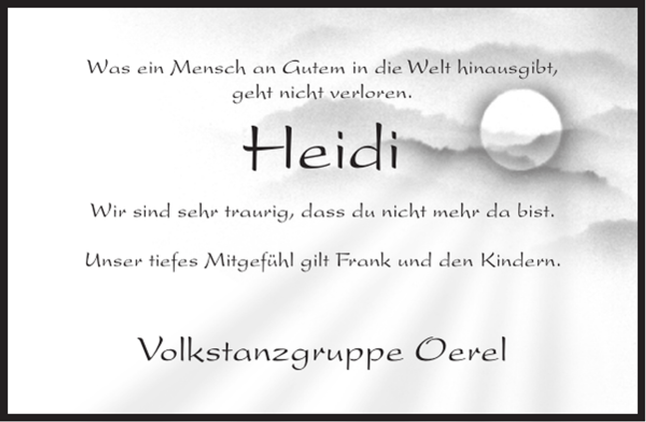 <p>Was ein Mensch an Gutem in die Welt hinausgibt,<br />geht nicht verloren.</p><p>Heidi<br />Wir sind sehr traurig, dass du nicht mehr da bist.<br />Unser tiefes Mitgefühl gilt Frank und den Kindern.</p><p>Volkstanzgruppe Oerel</p>