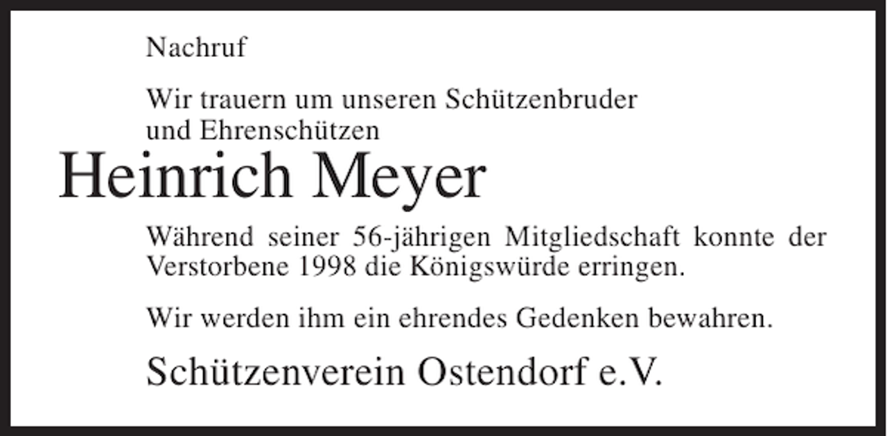 <p>Nachruf<br />Wir trauern um unseren Schützenbruder<br />und Ehrenschützen</p><p>Heinrich Meyer<br />Während seiner 56-jährigen Mitgliedschaft konnte der<br />Verstorbene 1998 die Königswürde erringen.<br />Wir werden ihm ein ehrendes Gedenken bewahren.</p><p>Schützenverein Ostendorf e.V.</p>