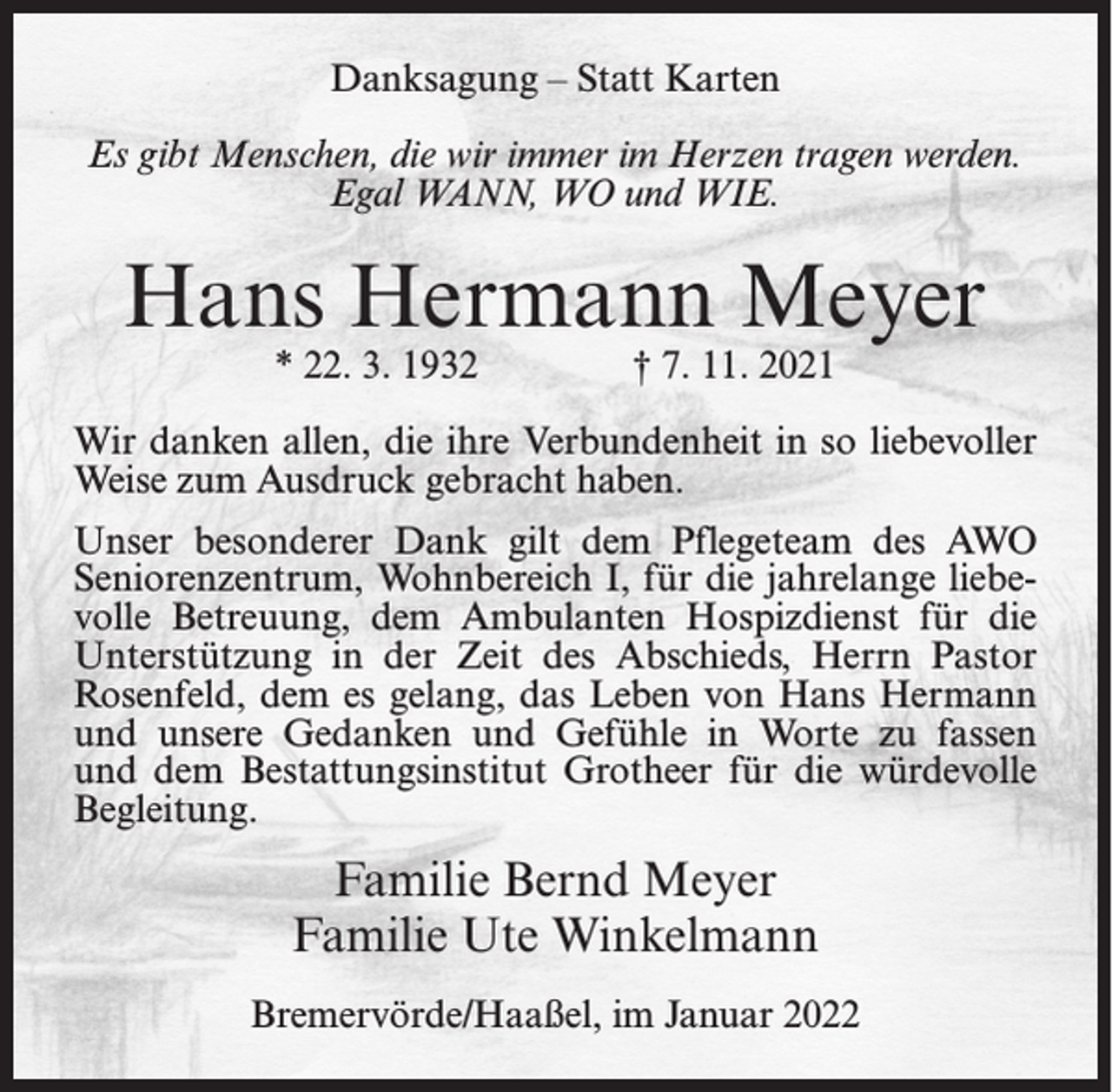 <p>Danksagung – Statt Karten<br />Es gibt Menschen, die wir immer im Herzen tragen werden.<br />Egal WANN, WO und WIE.</p><p>Hans Hermann Meyer<br />* 22. 3. 1932</p><p>† 7. 11. 2021</p><p>Wir danken allen, die ihre Verbundenheit in so liebevoller<br />Weise zum Ausdruck gebracht haben.<br />Unser besonderer Dank gilt dem Pflegeteam des AWO<br />Seniorenzentrum, Wohnbereich I, für die jahrelange liebevolle Betreuung, dem Ambulanten Hospizdienst für die<br />Unterstützung in der Zeit des Abschieds, Herrn Pastor<br />Rosenfeld, dem es gelang, das Leben von Hans Hermann<br />und unsere Gedanken und Gefühle in Worte zu fassen<br />und dem Bestattungsinstitut Grotheer für die würdevolle<br />Begleitung.</p><p>Familie Bernd Meyer<br />Familie Ute Winkelmann<br />Bremervörde/Haaßel, im Januar 2022</p>