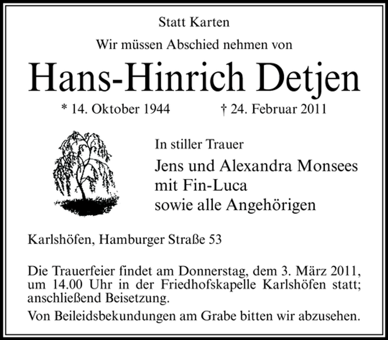 <p>Statt Karten Wir müssen Abschied nehmen von</p><p>Hans-Hinrich Detjen<br />* 14. Oktober 1944 † 24. Februar 2011 In stiller Trauer</p><p>Jens und Alexandra Monsees mit Fin-Luca sowie alle Angehörigen<br />Karlshöfen, Hamburger Straße 53 Die Trauerfeier findet am Donnerstag, dem 3. März 2011, um 14.00 Uhr in der Friedhofskapelle Karlshöfen statt; anschließend Beisetzung. Von Beileidsbekundungen am Grabe bitten wir abzusehen.</p>
