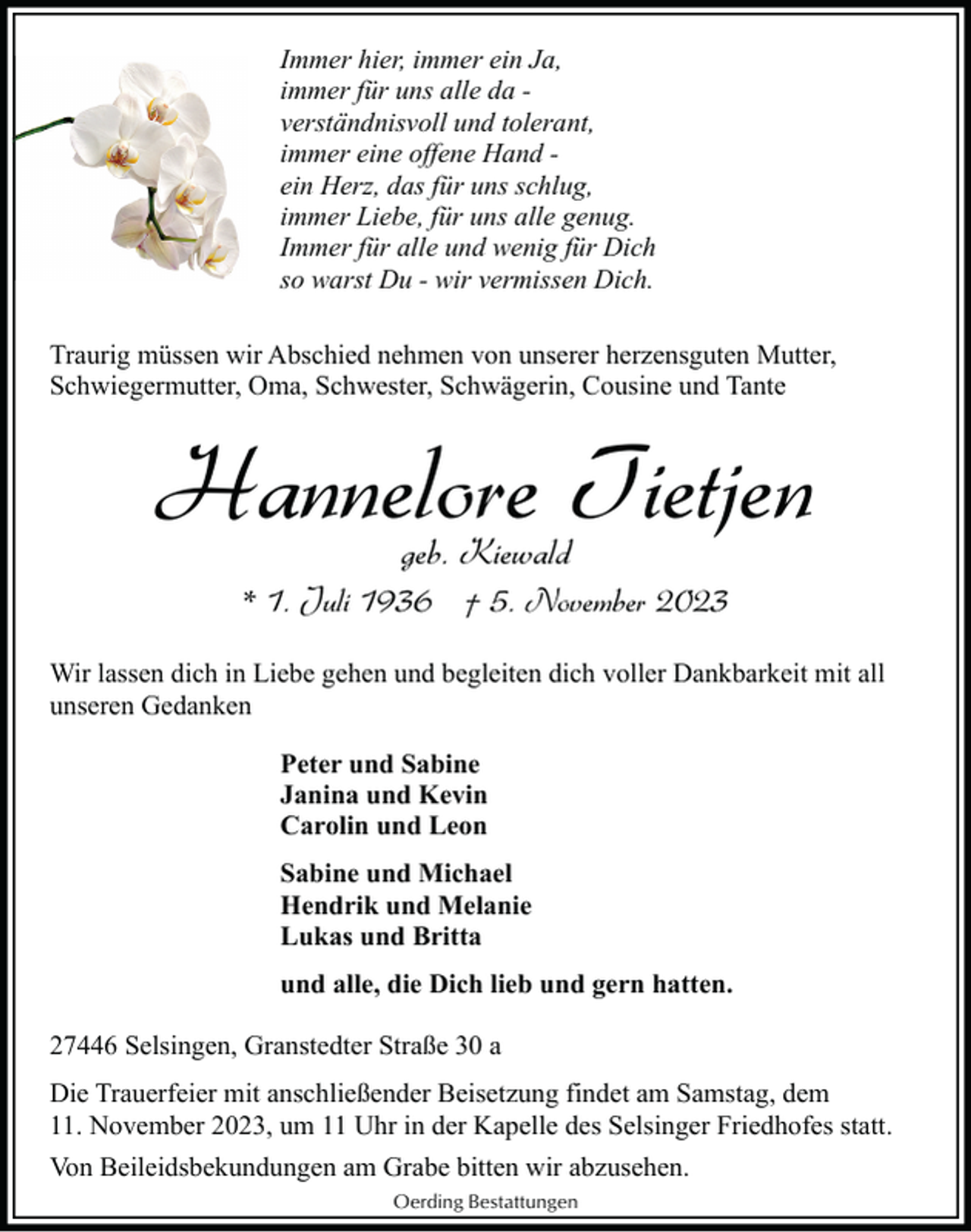 <p>Immer hier, immer ein Ja,<br />immer für uns alle da verständnisvoll und tolerant,<br />immer eine offene Hand ein Herz, das für uns schlug,<br />immer Liebe, für uns alle genug.<br />Immer für alle und wenig für Dich<br />so warst Du - wir vermissen Dich.<br />Traurig müssen wir Abschied nehmen von unserer herzensguten Mutter,<br />Schwiegermutter, Oma, Schwester, Schwägerin, Cousine und Tante</p><p>Hannelore Tietjen<br />geb. Kiewald</p><p>* 1. Juli 1936 † 5. November 2023<br />Wir lassen dich in Liebe gehen und begleiten dich voller Dankbarkeit mit all<br />unseren Gedanken<br />Peter und Sabine<br />Janina und Kevin<br />Carolin und Leon<br />Sabine und Michael<br />Hendrik und Melanie<br />Lukas und Britta<br />und alle, die Dich lieb und gern hatten.<br />27446 Selsingen, Granstedter Straße 30 a<br />Die Trauerfeier mit anschließender Beisetzung findet am Samstag, dem<br />11. November 2023, um 11 Uhr in der Kapelle des Selsinger Friedhofes statt.<br />Von Beileidsbekundungen am Grabe bitten wir abzusehen.<br />Oerding Bestattungen</p>