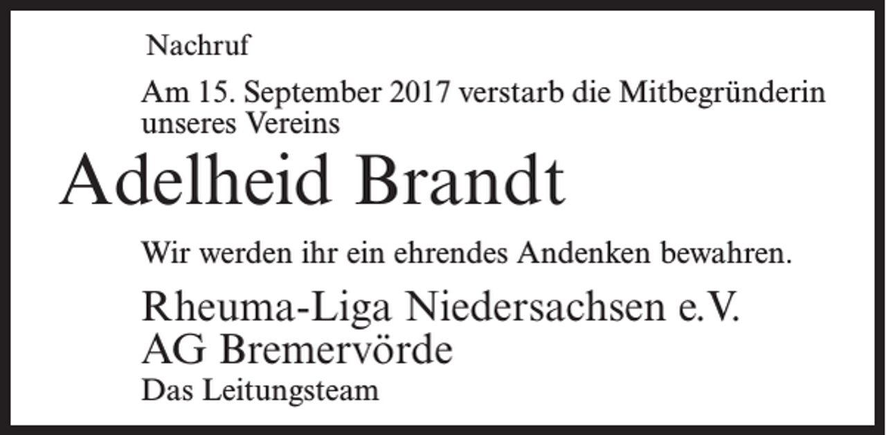 <p>Nachruf</p><p>Am 15. September 2017 verstarb die Mitbegründerin<br />unseres Vereins</p><p>Adelheid Brandt</p><p>Wir werden ihr ein ehrendes Andenken bewahren.</p><p>Rheuma-Liga Niedersachsen e.V.<br />AG Bremervörde<br />Das Leitungsteam</p>