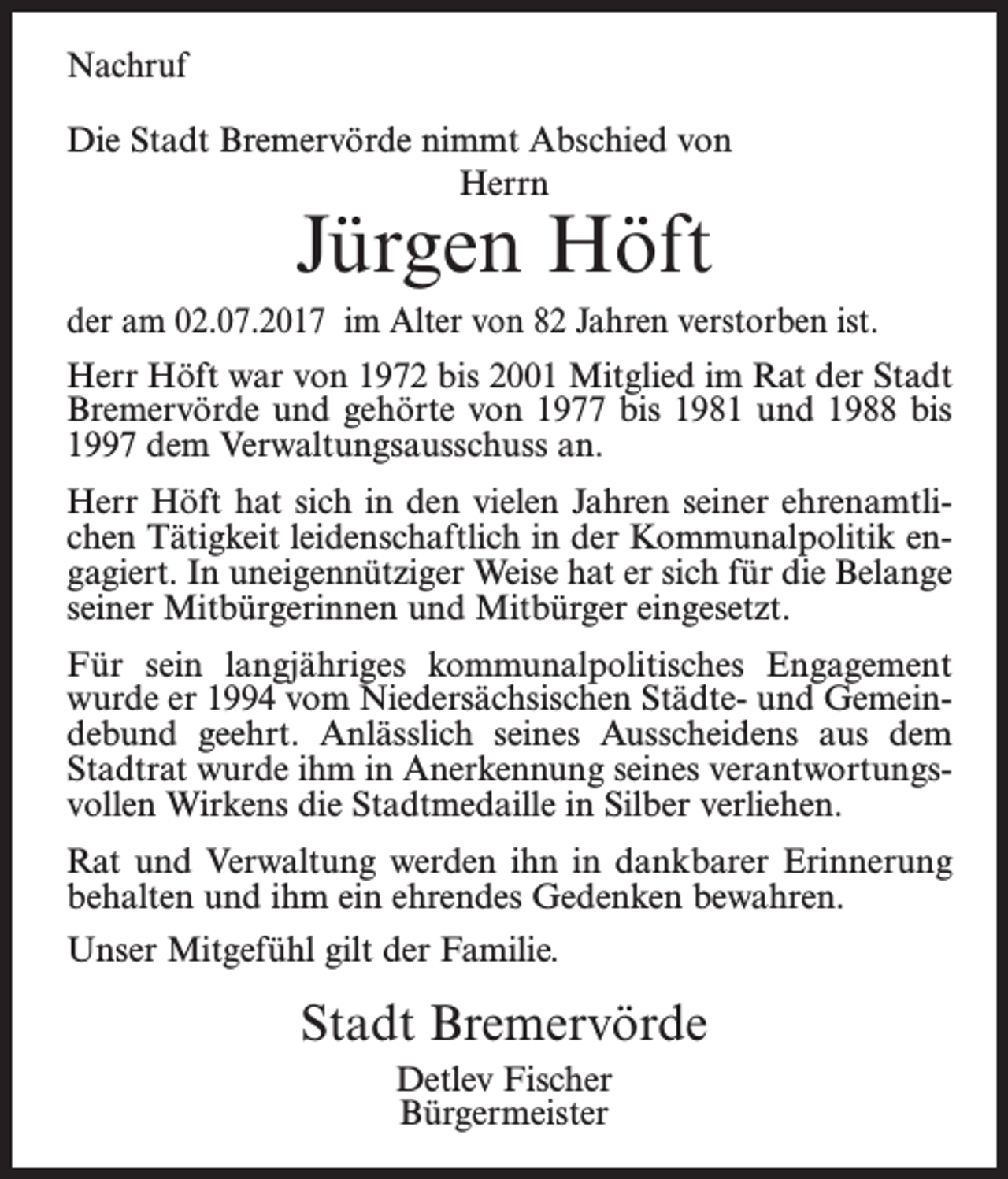 <p>Nachruf<br />Die Stadt Bremervörde nimmt Abschied von<br />Herrn</p><p>Jürgen Höft</p><p>der am 02.07.2017 im Alter von 82 Jahren verstorben ist.<br />Herr Höft war von 1972 bis 2001 Mitglied im Rat der Stadt<br />Bremervörde und gehörte von 1977 bis 1981 und 1988 bis<br />1997 dem Verwaltungsausschuss an.<br />Herr Höft hat sich in den vielen Jahren seiner ehrenamtlichen Tätigkeit leidenschaftlich in der Kommunalpolitik engagiert. In uneigennütziger Weise hat er sich für die Belange<br />seiner Mitbürgerinnen und Mitbürger eingesetzt.<br />Für sein langjähriges kommunalpolitisches Engagement<br />wurde er 1994 vom Niedersächsischen Städte- und Gemeindebund geehrt. Anlässlich seines Ausscheidens aus dem<br />Stadtrat wurde ihm in Anerkennung seines verantwortungsvollen Wirkens die Stadtmedaille in Silber verliehen.<br />Rat und Verwaltung werden ihn in dankbarer Erinnerung<br />behalten und ihm ein ehrendes Gedenken bewahren.<br />Unser Mitgefühl gilt der Familie.</p><p>Stadt Bremervörde<br />Detlev Fischer<br />Bürgermeister</p>