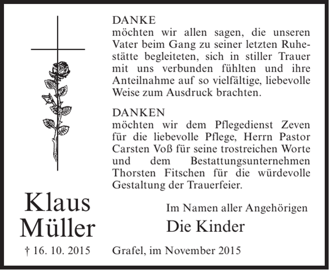 <p>DANKE<br />möchten wir allen sagen, die unseren<br />Vater beim Gang zu seiner letzten Ruhestätte begleiteten, sich in stiller ­ rauer<br />T<br />mit uns verbunden fühlten und ihre<br />Anteilnahme auf so vielfältige, liebevolle<br />Weise zum Ausdruck brachten.</p><p>Klaus<br />Müller<br />† 16. 10. 2015</p><p>DANKEN<br />möchten wir dem Pflegedienst Zeven<br />für die liebevolle Pflege, Herrn Pastor<br />Carsten Voß für seine trostreichen Worte<br />und<br />dem<br />Bestattungsunternehmen<br />T<br />­ horsten Fitschen für die würdevolle<br />Gestaltung der Trauerfeier.<br />Im Namen aller Angehörigen</p><p>Die Kinder<br />Grafel, im November 2015</p>