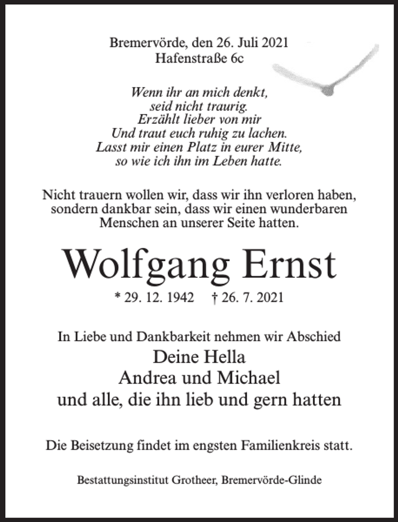 <p>Bremervörde, den 26. Juli 2021<br />Hafenstraße 6c<br />Wenn ihr an mich denkt,<br />seid nicht traurig.<br />Erzählt lieber von mir<br />Und traut euch ruhig zu lachen.<br />Lasst mir einen Platz in eurer Mitte,<br />so wie ich ihn im Leben hatte.<br />Nicht trauern wollen wir, dass wir ihn verloren haben,<br />sondern dankbar sein, dass wir einen wunderbaren<br />Menschen an unserer Seite hatten.</p><p>Wolfgang Ernst<br />* 29. 12. 1942</p><p>† 26. 7. 2021</p><p>In Liebe und Dankbarkeit nehmen wir Abschied</p><p>Deine Hella<br />Andrea und Michael<br />und alle, die ihn lieb und gern hatten<br />Die Beisetzung findet im engsten Familienkreis statt.<br />Bestattungsinstitut Grotheer, Bremervörde-Glinde</p>