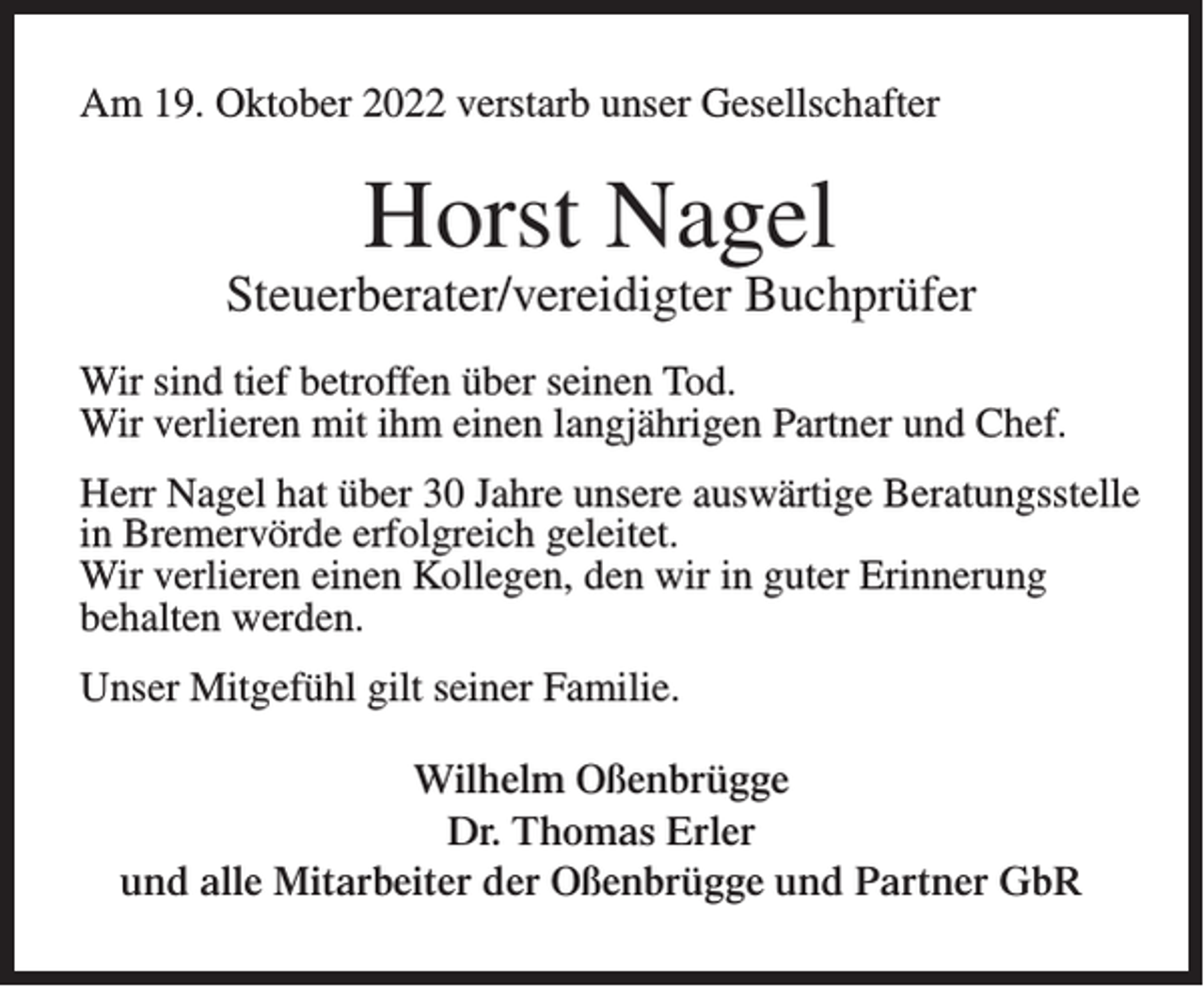 <p>Am 19. Oktober 2022 verstarb unser Gesellschafter</p><p>Horst Nagel</p><p>Steuerberater/vereidigter Buchprüfer<br />Wir sind tief betroffen über seinen Tod.<br />Wir verlieren mit ihm einen langjährigen Partner und Chef.<br />Herr Nagel hat über 30 Jahre unsere auswärtige Beratungsstelle<br />in Bremervörde erfolgreich geleitet.<br />Wir verlieren einen Kollegen, den wir in guter Erinnerung<br />behalten werden.<br />Unser Mitgefühl gilt seiner Familie.<br />Wilhelm Oßenbrügge<br />Dr. Thomas Erler<br />und alle Mitarbeiter der Oßenbrügge und Partner GbR</p>