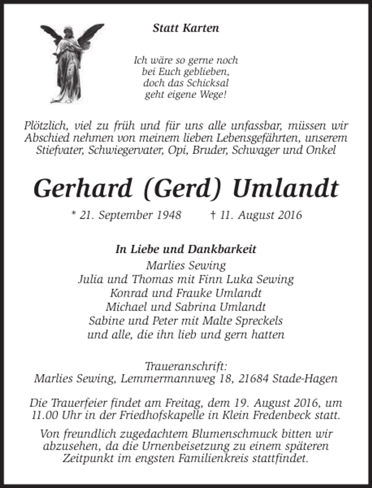 <p>Statt Karten<br />Ich wäre so gerne noch<br />bei Euch geblieben,<br />doch das Schicksal<br />geht eigene Wege!</p><p>Plötzlich, viel zu früh und für uns alle unfassbar, müssen wir<br />Abschied nehmen von meinem lieben Lebensgefährten, unserem<br />Stiefvater, Schwiegervater, Opi, Bruder, Schwager und Onkel</p><p>Gerhard (Gerd) Umlandt<br />* 21. September 1948</p><p>† 11. August 2016</p><p>In Liebe und Dankbarkeit<br />Marlies Sewing<br />Julia und Thomas mit Finn Luka Sewing<br />Konrad und Frauke Umlandt<br />Michael und Sabrina Umlandt<br />Sabine und Peter mit Malte Spreckels<br />und alle, die ihn lieb und gern hatten<br />Traueranschrift:<br />Marlies Sewing, Lemmermannweg 18, 21684 Stade-Hagen<br />Die Trauerfeier findet am Freitag, dem 19. August 2016, um<br />11.00 Uhr in der Friedhofskapelle in Klein Fredenbeck statt.<br />Von freundlich zugedachtem Blumenschmuck bitten wir<br />abzusehen, da die Urnenbeisetzung zu einem späteren<br />Zeitpunkt im engsten Familienkreis stattfindet.</p>
