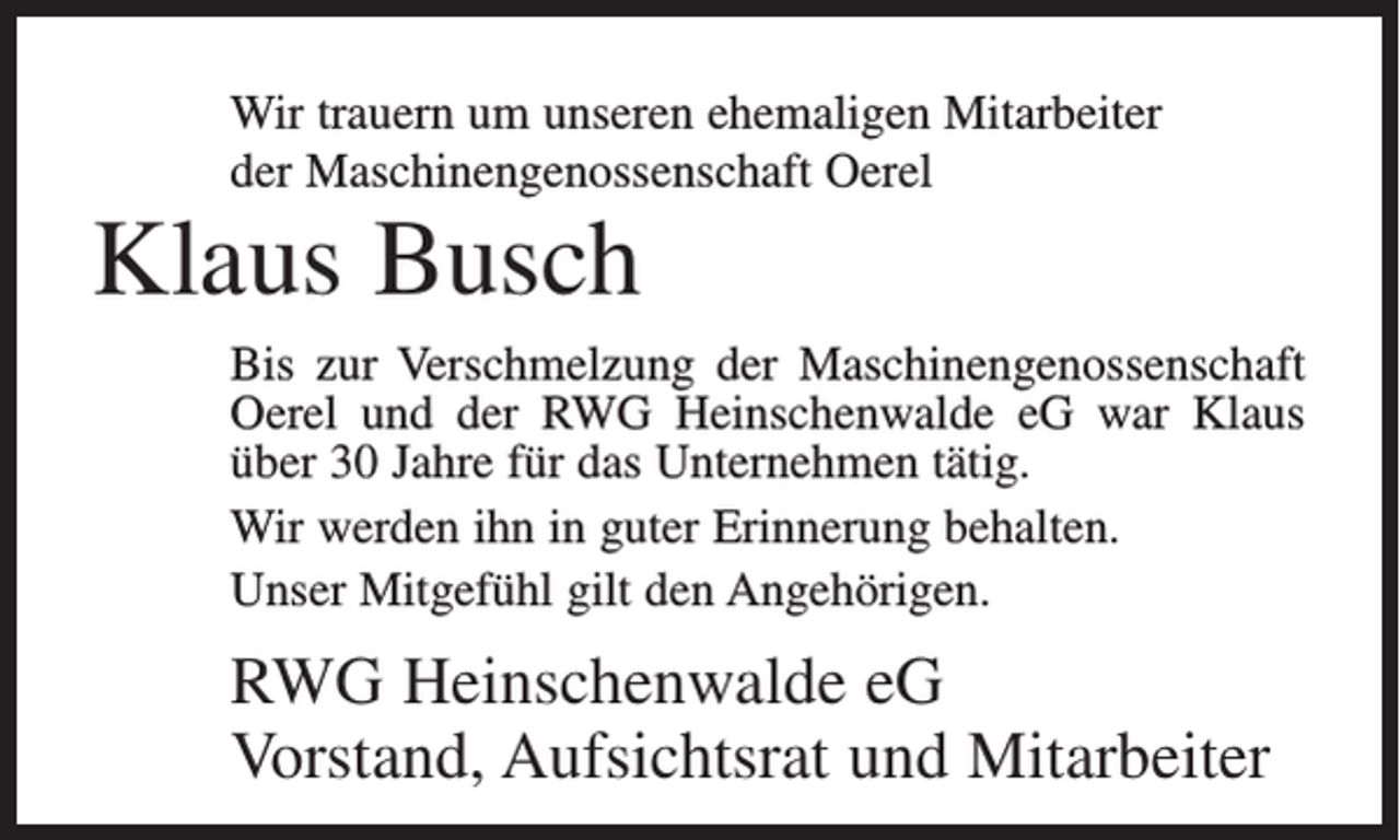 <p>Wir trauern um unseren ehemaligen Mitarbeiter<br />der Maschinengenossenschaft Oerel</p><p>Klaus Busch<br />Bis zur Verschmelzung der Maschinengenossenschaft<br />Oerel und der RWG Heinschenwalde eG war Klaus<br />über 30 Jahre für das Unternehmen tätig.<br />Wir werden ihn in guter Erinnerung behalten.<br />Unser Mitgefühl gilt den Angehörigen.</p><p>RWG Heinschenwalde eG<br />Vorstand, Aufsichtsrat und Mitarbeiter</p>