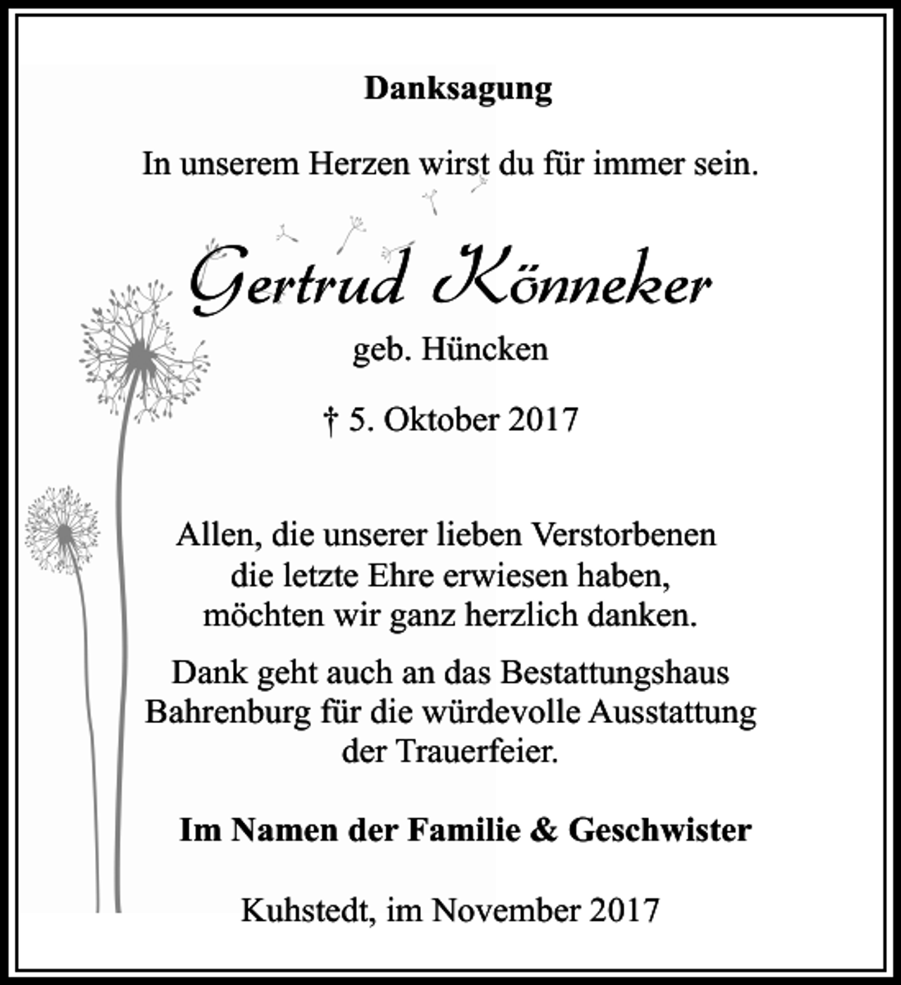 <p>Danksagung<br />In unserem Herzen wirst du für immer sein.</p><p>Gertrud Könneker<br />geb. Hüncken<br />† 5. Oktober 2017<br />Allen, die unserer lieben Verstorbenen<br />die letzte Ehre erwiesen haben,<br />möchten wir ganz herzlich danken.<br />Dank geht auch an das Bestattungshaus<br />Bahrenburg für die würdevolle Ausstattung<br />der Trauerfeier.<br />Im Namen der Familie &amp; Geschwister<br />Kuhstedt, im November 2017</p>