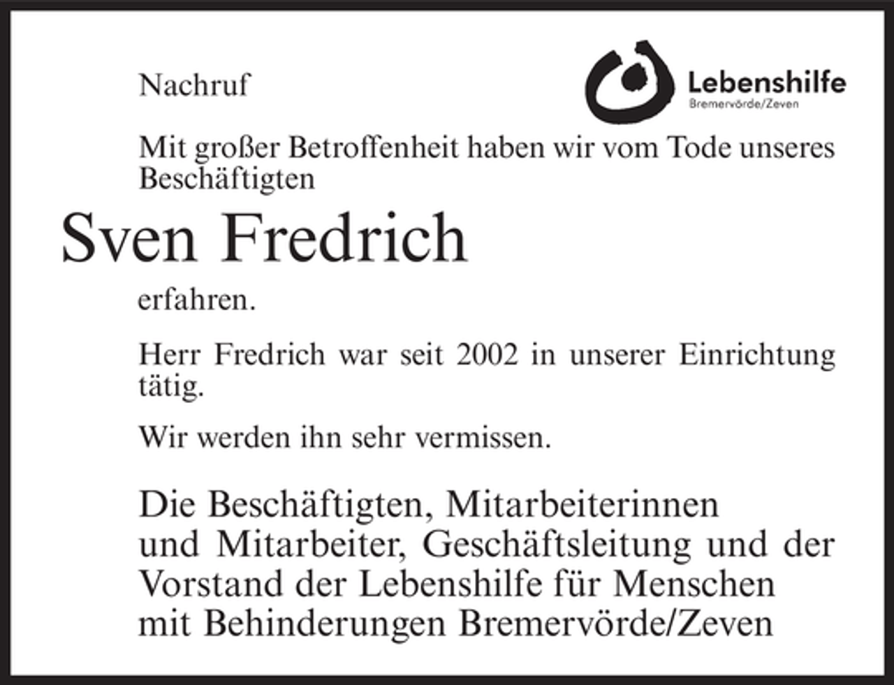 <p>Nachruf<br />Mit großer Betroffenheit haben wir vom Tode unseres<br />Beschäftigten</p><p>Sven Fredrich<br />erfahren.<br />Herr Fredrich war seit 2002 in unserer Einrichtung<br />tätig.<br />Wir werden ihn sehr vermissen.</p><p>Die Beschäftigten, Mitarbeiterinnen<br />und Mitarbeiter, Geschäftsleitung und der<br />Vorstand der Lebenshilfe für Menschen<br />mit Behinderungen Bremervörde/Zeven</p>