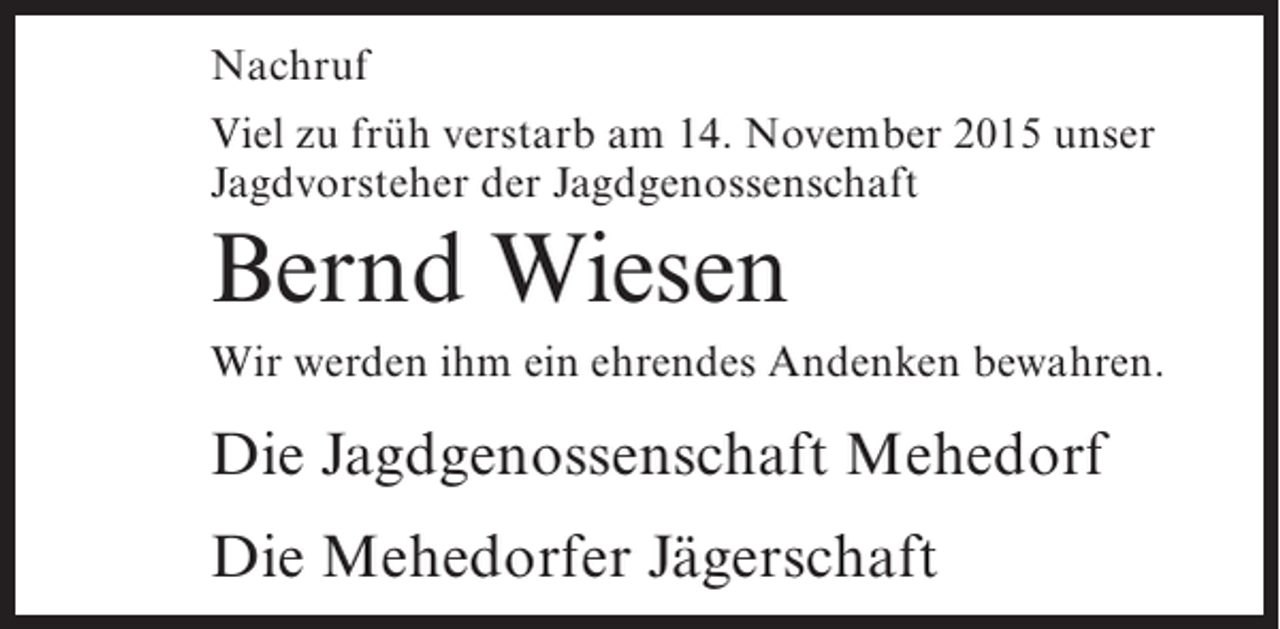 <p>Nachruf<br />Viel zu früh verstarb am 14. November 2015 unser<br />Jagdvorsteher der Jagdgenossenschaft</p><p>Bernd Wiesen<br />Wir werden ihm ein ehrendes Andenken bewahren.</p><p>Die Jagdgenossenschaft Mehedorf<br />Die Mehedorfer Jägerschaft</p>