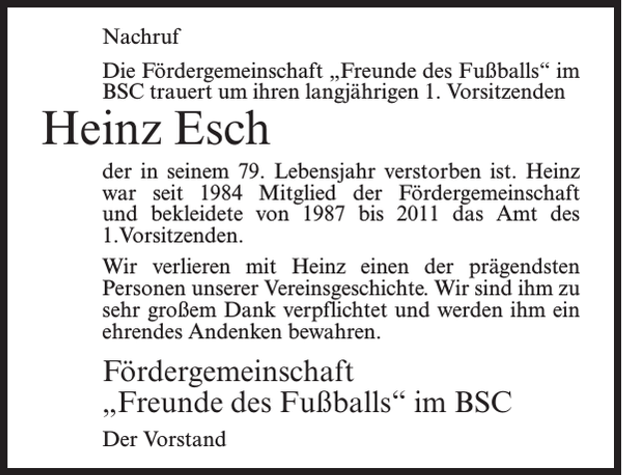 <p>Nachruf<br />Die Fördergemeinschaft „Freunde des Fußballs“ im<br />BSC trauert um ihren langjährigen 1. Vorsitzenden</p><p>Heinz Esch</p><p>der in seinem 79. Lebensjahr verstorben ist. Heinz<br />war seit 1984 Mitglied der Fördergemeinschaft<br />und bekleidete von 1987 bis 2011 das Amt des<br />1.Vor­sitzenden.<br />Wir verlieren mit Heinz einen der prägendsten<br />Personen unserer Vereinsgeschichte. Wir sind ihm zu<br />sehr großem Dank verpflichtet und werden ihm ein<br />ehrendes Andenken bewahren.</p><p>Fördergemeinschaft<br />„Freunde des Fußballs“ im BSC<br />Der Vorstand</p>