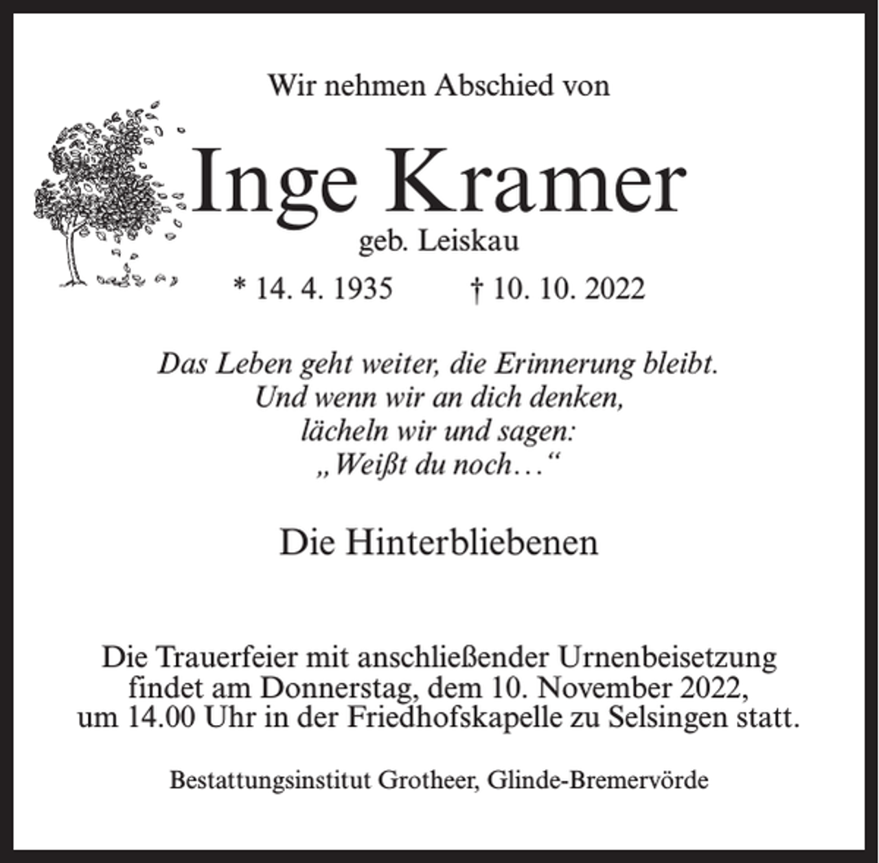 <p>Wir nehmen Abschied von</p><p>Inge Kramer<br />geb. Leiskau</p><p>* 14. 4. 1935</p><p>† 10. 10. 2022</p><p>Das Leben geht weiter, die Erinnerung bleibt.<br />Und wenn wir an dich denken,<br />lächeln wir und sagen:<br />„Weißt du noch . ..“</p><p>Die Hinterbliebenen<br />Die Trauerfeier mit anschließender Urnenbeisetzung<br />findet am Donnerstag, dem 10. November 2022,<br />um 14.00 Uhr in der Friedhofskapelle zu Selsingen statt.<br />Bestattungsinstitut Grotheer, Glinde-Bremervörde</p>