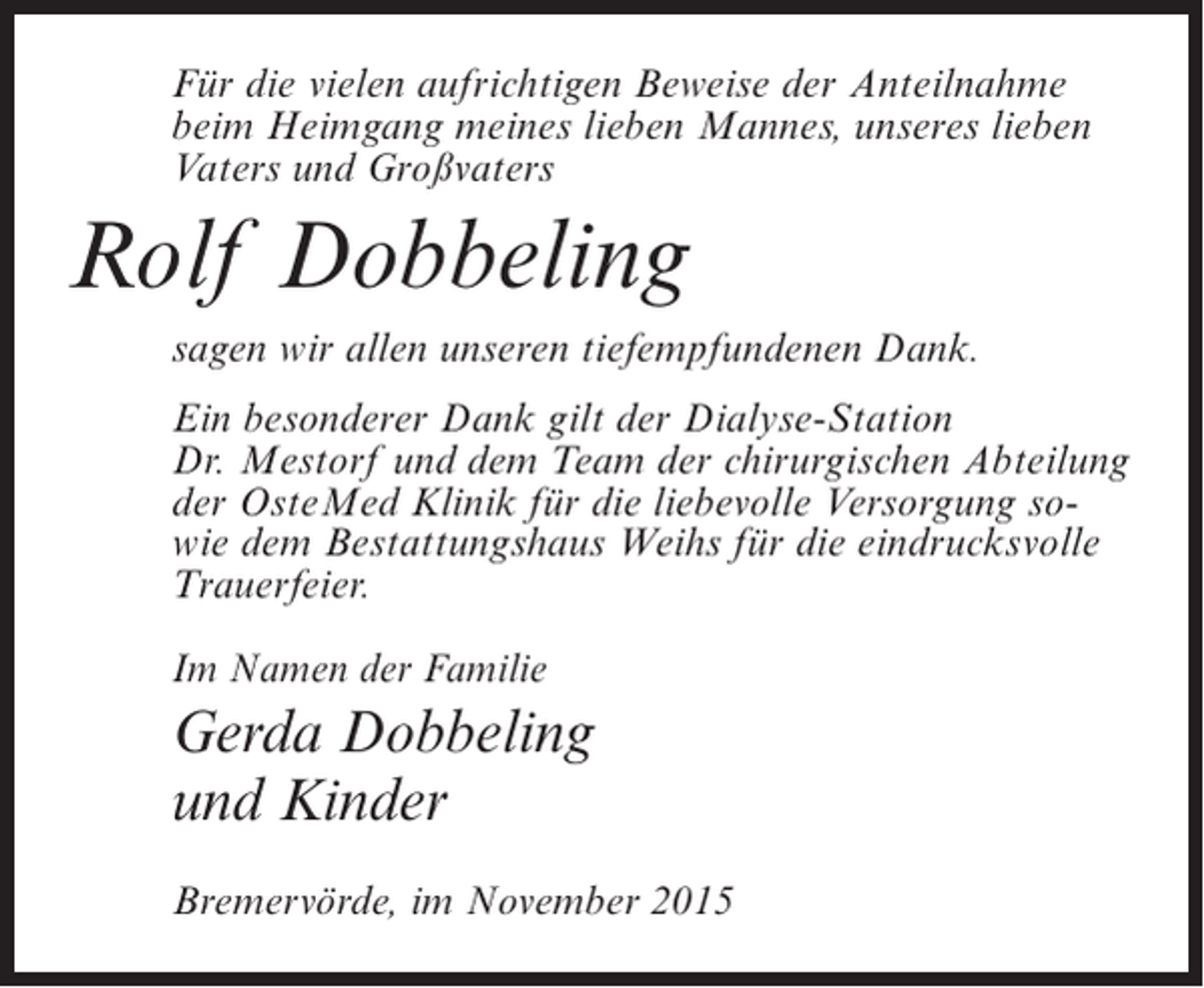 <p>Für die vielen aufrichtigen Beweise der Anteilnahme<br />beim Heimgang meines lieben Mannes, unseres lieben<br />Vaters und Großvaters</p><p>Rolf Dobbeling<br />sagen wir allen unseren tiefempfundenen Dank.<br />Ein besonderer Dank gilt der Dialyse-Station<br />Dr. Mestorf und dem Team der chirurgischen Abteilung<br />der OsteMed Klinik für die liebevolle Versorgung sowie dem Bestattungshaus Weihs für die eindrucksvolle<br />Trauerfeier.<br />Im Namen der Familie</p><p>Gerda Dobbeling<br />und Kinder<br />Bremervörde, im November 2015</p>
