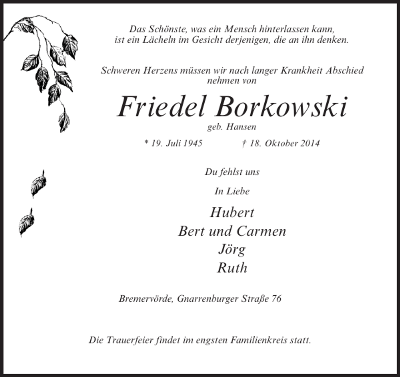 <p>Das Schönste, was ein Mensch hinterlassen kann,<br />ist ein Lächeln im Gesicht derjenigen, die an ihn denken.<br />Schweren Herzens müssen wir nach langer Krankheit Abschied<br />nehmen von</p><p>Friedel Borkowski<br />geb. Hansen</p><p>* 19. Juli 1945 † 18. Oktober 2014</p><p>Du fehlst uns<br />In Liebe</p><p>Hubert<br />Bert und Carmen<br />Jörg<br />Ruth<br />Bremervörde, Gnarrenburger Straße 76</p><p>Die Trauerfeier findet im engsten Familienkreis statt.</p>