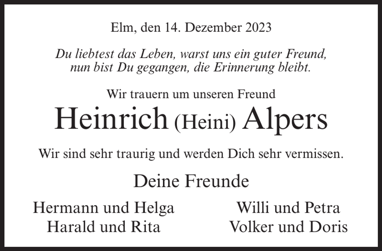 <p>Elm, den 14. Dezember 2023<br />Du liebtest das Leben, warst uns ein guter Freund,<br />nun bist Du gegangen, die Erinnerung bleibt.<br />Wir trauern um unseren Freund</p><p>Heinrich (Heini) Alpers<br />Wir sind sehr traurig und werden Dich sehr vermissen.</p><p>Deine Freunde<br />Hermann und Helga<br />Harald und Rita</p><p>Willi und Petra<br />Volker und Doris</p>