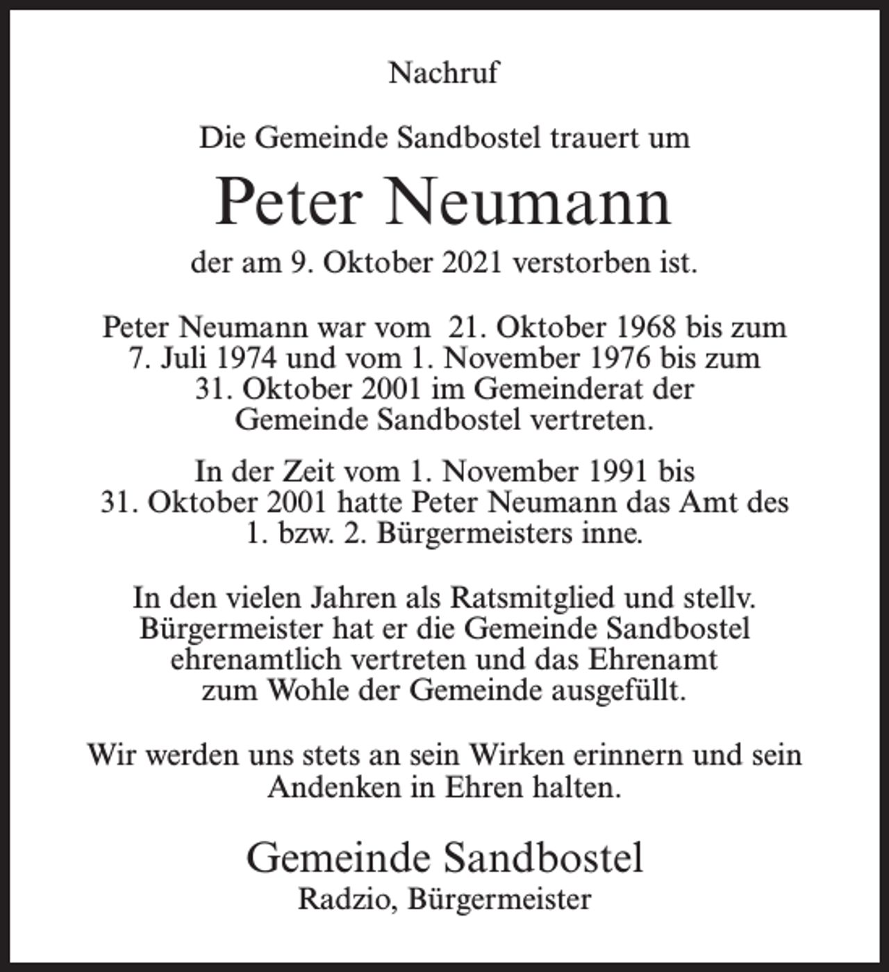 <p>Nachruf<br />Die Gemeinde Sandbostel trauert um</p><p>Peter Neumann<br />der am 9. Oktober 2021 verstorben ist.<br />Peter Neumann war vom 21. Oktober 1968 bis zum<br />7. Juli 1974 und vom 1. November 1976 bis zum<br />31. Oktober 2001 im Gemeinderat der<br />Gemeinde Sandbostel vertreten.<br />In der Zeit vom 1. November 1991 bis<br />31. Oktober 2001 hatte Peter Neumann das Amt des<br />1. bzw. 2. Bürgermeisters inne.<br />In den vielen Jahren als Ratsmitglied und stellv.<br />Bürgermeister hat er die Gemeinde Sandbostel<br />ehrenamtlich vertreten und das Ehrenamt<br />zum Wohle der Gemeinde ausgefüllt.<br />Wir werden uns stets an sein Wirken erinnern und sein<br />Andenken in Ehren halten.</p><p>Gemeinde Sandbostel<br />Radzio, Bürgermeister</p>