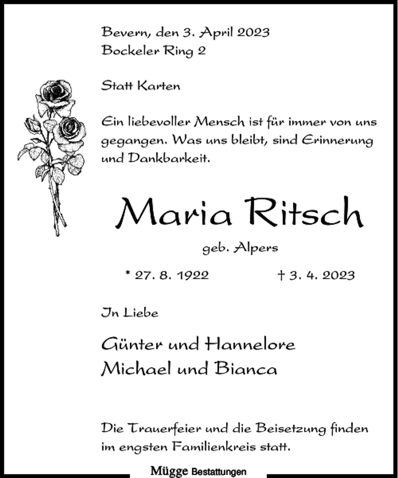 <p>Bevern, den 3. April 2023<br />Bockeler Ring 2<br />Statt Karten<br />Ein liebevoller Mensch ist für immer von uns<br />gegangen. Was uns bleibt, sind Erinnerung<br />und Dankbarkeit.</p><p>Maria Ritsch<br />geb. Alpers<br />* 27. 8. 1922</p><p>† 3. 4. 2023</p><p>In Liebe</p><p>Günter und Hannelore<br />Michael und Bianca<br />Die Trauerfeier und die Beisetzung finden<br />im engsten Familienkreis statt.<br />Mügge Bestattungen</p>