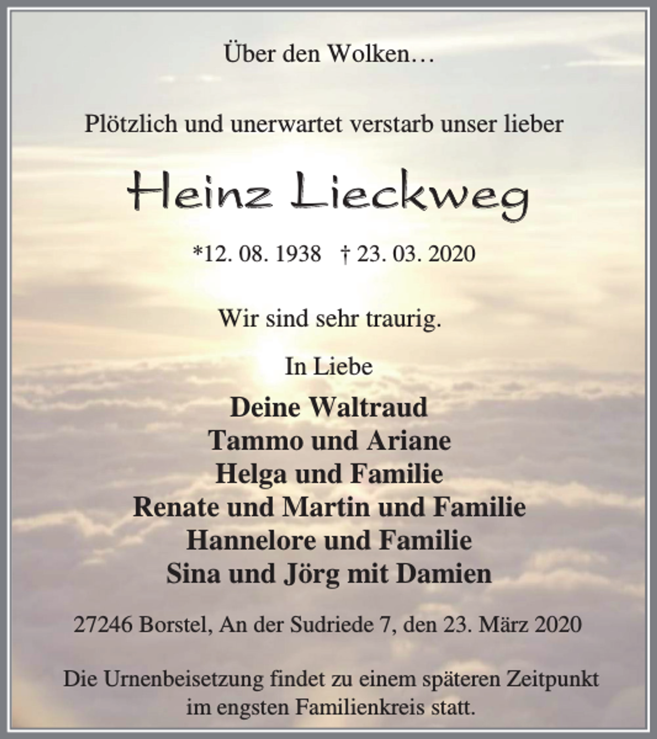 <p>Über den Wolken…<br />Plötzlich und unerwartet verstarb unser lieber</p><p>Heinz Lieckweg<br />*12. 08. 1938 † 23. 03. 2020</p><p>Wir sind sehr traurig.<br />In Liebe</p><p>Deine Waltraud<br />Tammo und Ariane<br />Helga und Familie<br />Renate und Martin und Familie<br />Hannelore und Familie<br />Sina und Jörg mit Damien<br />27246 Borstel, An der Sudriede 7, den 23. März 2020<br />Die Urnenbeisetzung findet zu einem späteren Zeitpunkt<br />im engsten Familienkreis statt.</p>