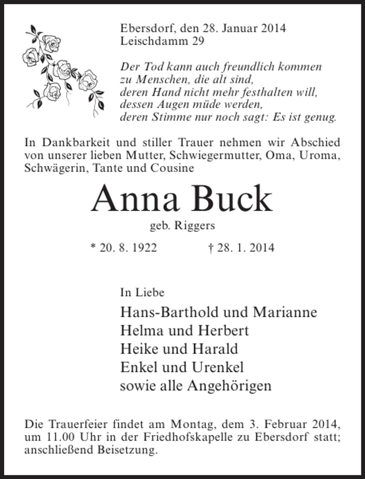 <p>Ebersdorf, den 28. Januar 2014<br />Leischdamm 29<br />Der Tod kann auch freundlich kommen<br />zu Menschen, die alt sind,<br />deren Hand nicht mehr festhalten will,<br />dessen Augen müde werden,<br />deren Stimme nur noch sagt: Es ist genug.<br />In Dankbarkeit und stiller Trauer nehmen wir Abschied<br />von unserer lieben Mutter, Schwiegermutter, Oma, Uroma,<br />Schwägerin, Tante und Cousine</p><p>Anna Buck<br />geb. Riggers</p><p>* 20. 8. 1922</p><p>† 28. 1. 2014</p><p>In Liebe</p><p>Hans-Barthold und Marianne<br />Helma und Herbert<br />Heike und Harald<br />Enkel und Urenkel<br />sowie alle Angehörigen<br />Die Trauerfeier findet am Montag, dem 3. Februar 2014,<br />um 11.00 Uhr in der Friedhofskapelle zu Ebersdorf statt;<br />anschließend Beisetzung.</p>