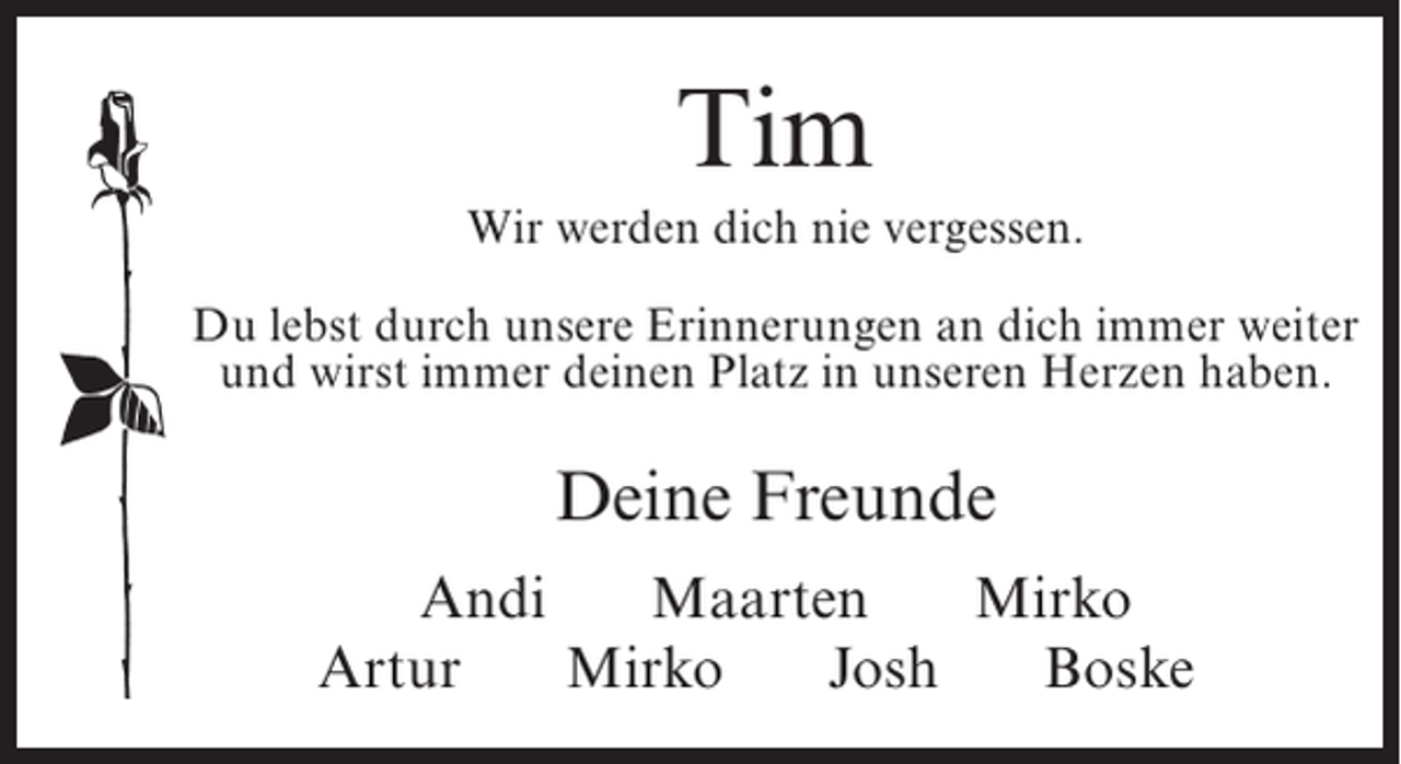 <p>Tim<br />Wir werden dich nie vergessen.<br />Du lebst durch unsere Erinnerungen an dich immer weiter<br />und wirst immer deinen Platz in unseren Herzen haben.</p><p>Deine Freunde<br />Andi<br />Maarten<br />Mirko<br />Artur<br />Mirko<br />Josh<br />Boske</p>