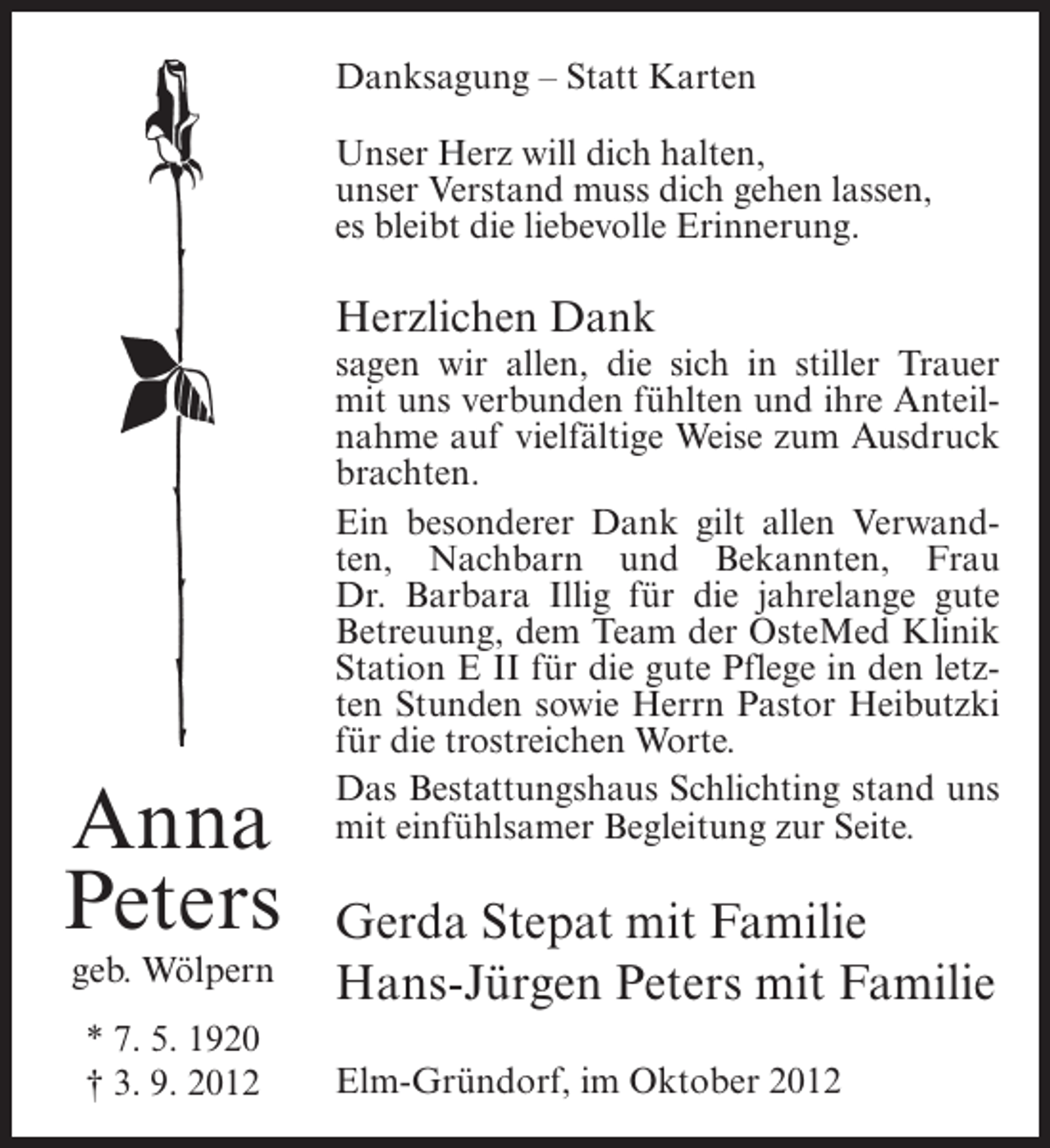 <p>Danksagung – Statt Karten<br />Unser Herz will dich halten,<br />unser Verstand muss dich gehen lassen,<br />es bleibt die liebevolle Erinnerung.</p><p>Herzlichen Dank</p><p>Anna<br />Peters<br />geb. Wölpern<br />* 7. 5. 1920<br />† 3. 9. 2012</p><p>sagen wir allen, die sich in stiller Trauer<br />mit uns verbunden fühlten und ihre Anteilnahme auf vielfältige Weise zum Ausdruck<br />brachten.<br />Ein besonderer Dank gilt allen Verwandten, Nachbarn und Bekannten, Frau<br />Dr. Barbara Illig für die jahrelange gute<br />Betreuung, dem Team der OsteMed Klinik<br />Station E II für die gute Pflege in den letzten Stunden sowie Herrn Pastor Heibutzki<br />für die trostreichen Worte.<br />Das Bestattungshaus Schlichting stand uns<br />mit einfühlsamer Begleitung zur Seite.</p><p>Gerda Stepat mit Familie<br />Hans-Jürgen Peters mit Familie<br />Elm-Gründorf, im Oktober 2012</p>