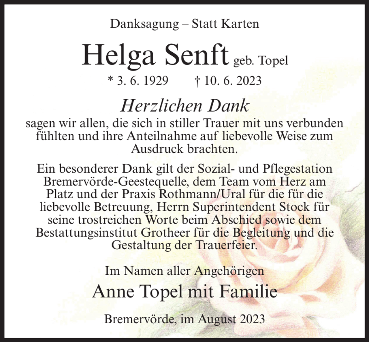 <p>Danksagung – Statt Karten</p><p>Helga Senft geb. Topel<br />* 3. 6. 1929</p><p>† 10. 6. 2023</p><p>Herzlichen Dank</p><p>sagen wir allen, die sich in stiller Trauer mit uns verbunden<br />fühlten und ihre Anteilnahme auf liebevolle Weise zum<br />Ausdruck brachten.<br />Ein besonderer Dank gilt der Sozial- und Pflegestation<br />Bremervörde-Geestequelle, dem Team vom Herz am<br />Platz und der Praxis Rothmann/Ural für die für die<br />liebevolle Betreuung, Herrn Superintendent Stock für<br />seine trostreichen Worte beim Abschied sowie dem<br />Bestattungsinstitut Grotheer für die Begleitung und die<br />Gestaltung der Trauerfeier.<br />Im Namen aller Angehörigen</p><p>Anne Topel mit Familie<br />Bremervörde, im August 2023</p>