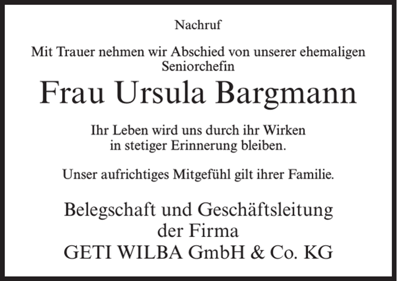 <p>Nachruf</p><p>Mit Trauer nehmen wir Abschied von unserer ehemaligen<br />Seniorchefin</p><p>Frau Ursula Bargmann<br />Ihr Leben wird uns durch ihr Wirken<br />in stetiger Erinnerung bleiben.<br />Unser aufrichtiges Mitgefühl gilt ihrer Familie.</p><p>Belegschaft und Geschäftsleitung<br />der Firma<br />GETI WILBA GmbH &amp; Co. KG</p>