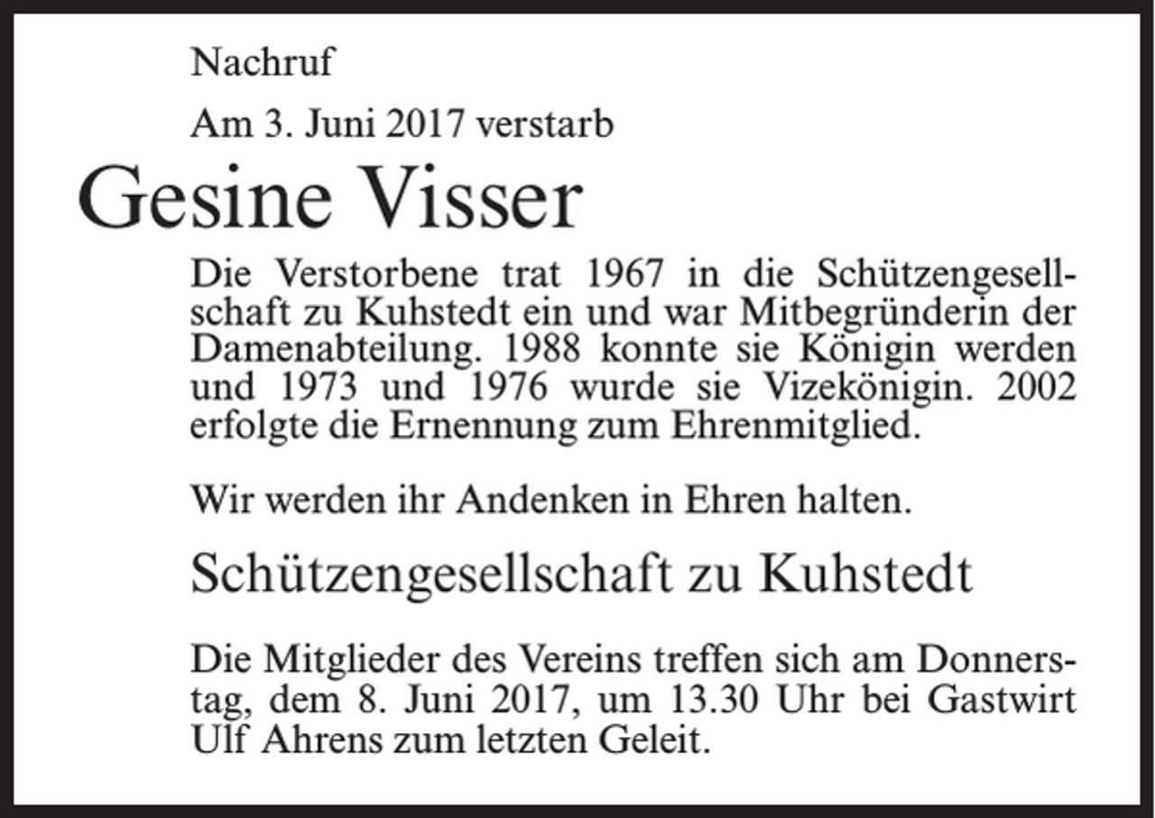 <p>Nachruf<br />Am 3. Juni 2017 verstarb</p><p>Gesine Visser</p><p>Die Verstorbene trat 1967 in die Schützengesellschaft zu Kuhstedt ein und war Mitbegründerin der<br />Damenabteilung. 1988 konnte sie Königin werden<br />und 1973 und 1976 wurde sie Vizekönigin. 2002<br />erfolgte die Ernennung zum Ehrenmitglied.<br />Wir werden ihr Andenken in Ehren halten.</p><p>Schützengesellschaft zu Kuhstedt<br />Die Mitglieder des Vereins treffen sich am Donnerstag, dem 8. Juni 2017, um 13.30 Uhr bei Gastwirt<br />Ulf Ahrens zum letzten Geleit.</p>
