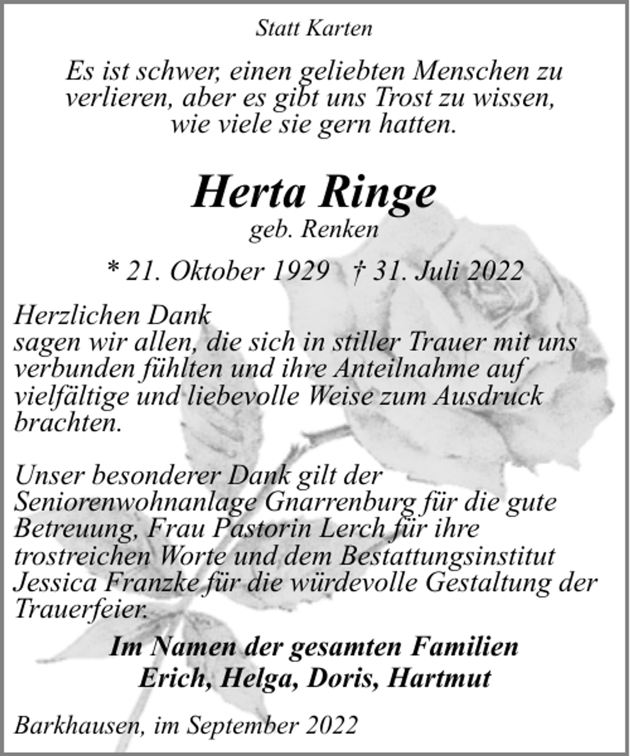 <p>Statt Karten</p><p>Es ist schwer, einen geliebten Menschen zu<br />verlieren, aber es gibt uns Trost zu wissen,<br />wie viele sie gern hatten.</p><p>Herta Ringe<br />geb. Renken</p><p>* 21. Oktober 1929 † 31. Juli 2022<br />Herzlichen Dank<br />sagen wir allen, die sich in stiller Trauer mit uns<br />verbunden fühlten und ihre Anteilnahme auf<br />vielfältige und liebevolle Weise zum Ausdruck<br />brachten.<br />Unser besonderer Dank gilt der<br />Seniorenwohnanlage Gnarrenburg für die gute<br />Betreuung, Frau Pastorin Lerch für ihre<br />trostreichen Worte und dem Bestattungsinstitut<br />Jessica Franzke für die würdevolle Gestaltung der<br />Trauerfeier.<br />Im Namen der gesamten Familien<br />Erich, Helga, Doris, Hartmut<br />Barkhausen, im September 2022</p>