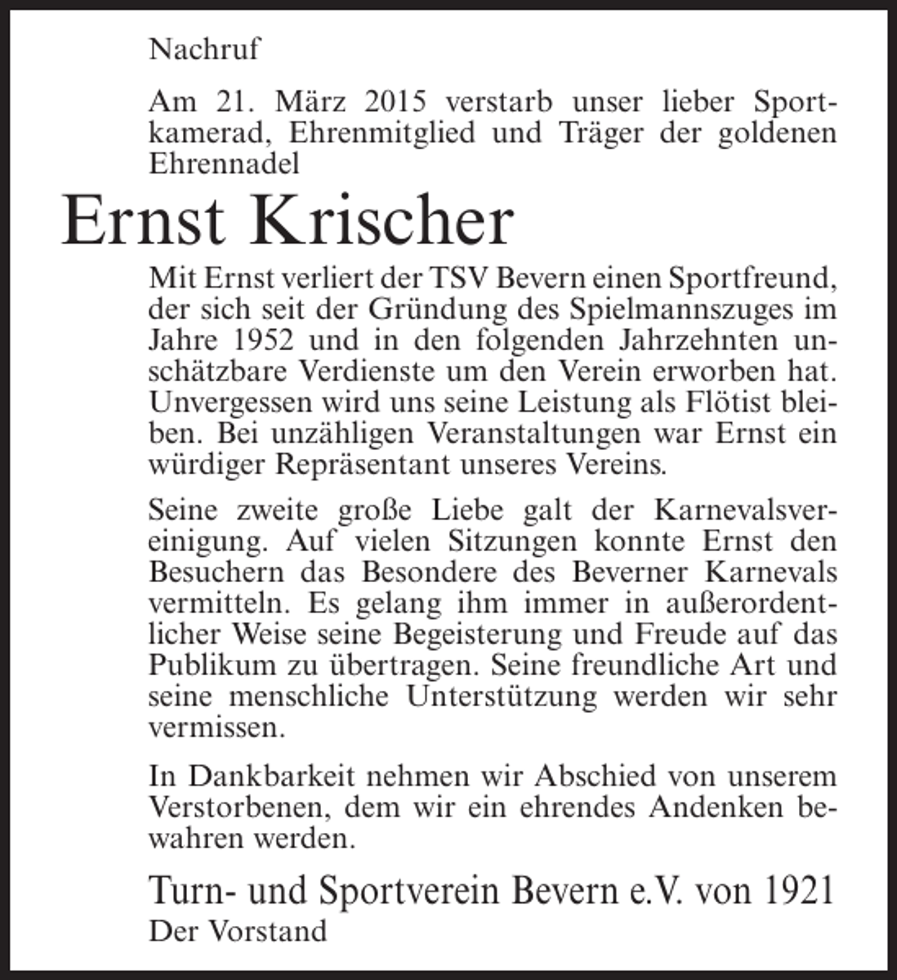 <p>Nachruf<br />Am 21. März 2015 verstarb unser lieber Sportkamerad, Ehrenmitglied und Träger der goldenen<br />Ehrennadel</p><p>Ernst Krischer</p><p>Mit Ernst verliert der TSV Bevern einen Sportfreund,<br />der sich seit der Gründung des Spielmannszuges im<br />Jahre 1952 und in den folgenden Jahrzehnten unschätzbare Verdienste um den Verein erworben hat.<br />Unvergessen wird uns seine Leistung als Flötist bleiben. Bei unzähligen Veranstaltungen war Ernst ein<br />würdiger Repräsentant unseres Vereins.<br />Seine zweite große Liebe galt der Karnevalsvereinigung. Auf vielen Sitzungen konnte Ernst den<br />Besuchern das Besondere des Beverner Karnevals<br />vermitteln. Es gelang ihm immer in außerordentlicher Weise seine Begeisterung und Freude auf das<br />Publikum zu übertragen. Seine freundliche Art und<br />seine menschliche Unterstützung werden wir sehr<br />vermissen.<br />In Dankbarkeit nehmen wir Abschied von unserem<br />Verstorbenen, dem wir ein ehrendes Andenken bewahren werden.</p><p>Turn- und Sportverein Bevern e.V. von 1921<br />Der Vorstand</p>