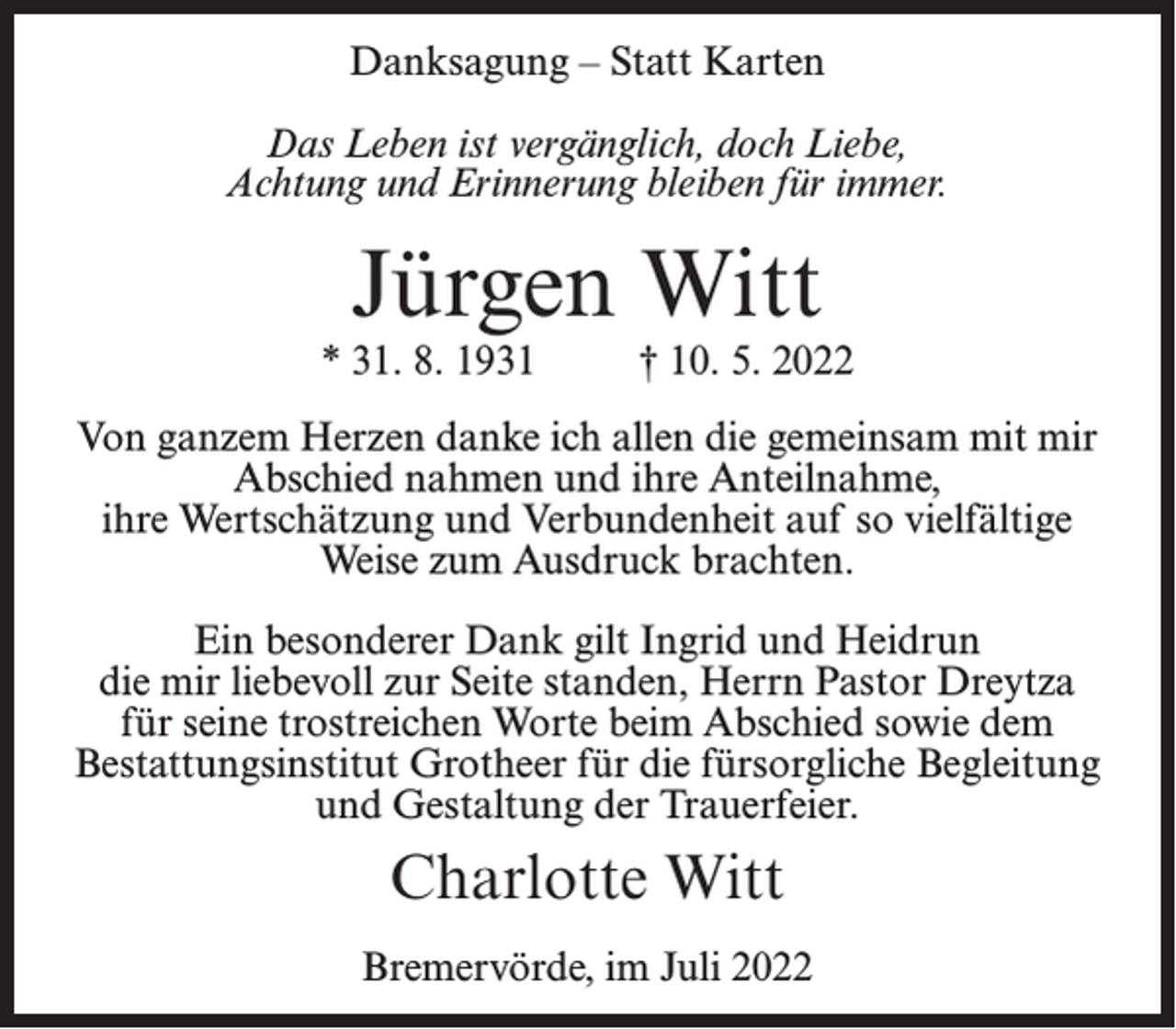 <p>Danksagung – Statt Karten<br />Das Leben ist vergänglich, doch Liebe,<br />Achtung und Erinnerung bleiben für immer.</p><p>Jürgen Witt</p><p>* 31. 8. 1931 † 10. 5. 2022<br />Von ganzem Herzen danke ich allen die gemeinsam mit mir<br />Abschied nahmen und ihre Anteilnahme,<br />ihre Wertschätzung und Verbundenheit auf so vielfältige<br />Weise zum Ausdruck brachten.<br />Ein besonderer Dank gilt Ingrid und Heidrun<br />die mir liebevoll zur Seite standen, Herrn Pastor Dreytza<br />für seine trostreichen Worte beim Abschied sowie dem<br />Bestattungsinstitut Grotheer für die fürsorgliche Begleitung<br />und Gestaltung der Trauerfeier.</p><p>Charlotte Witt<br />Bremervörde, im Juli 2022</p>