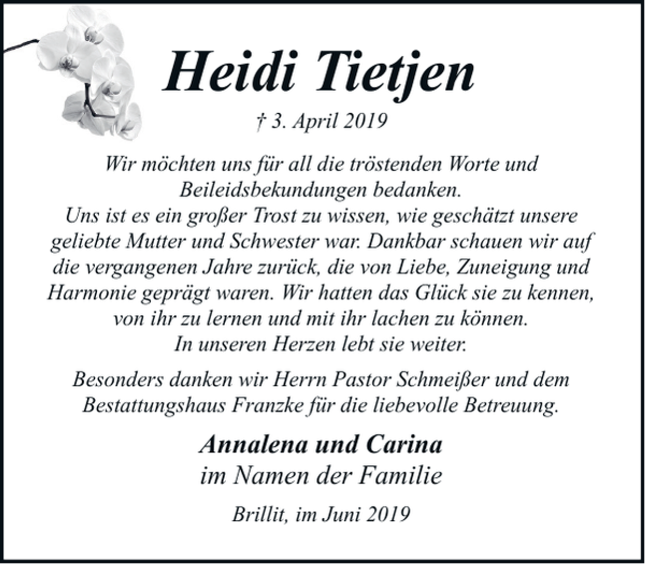 <p>Heidi Tietjen<br />† 3. April 2019</p><p>Wir möchten uns für all die tröstenden Worte und<br />Beileidsbekundungen bedanken.<br />Uns ist es ein großer Trost zu wissen, wie geschätzt unsere<br />geliebte Mutter und Schwester war. Dankbar schauen wir auf<br />die vergangenen Jahre zurück, die von Liebe, Zuneigung und<br />Harmonie geprägt waren. Wir hatten das Glück sie zu kennen,<br />von ihr zu lernen und mit ihr lachen zu können.<br />In unseren Herzen lebt sie weiter.<br />Besonders danken wir Herrn Pastor Schmeißer und dem<br />Bestattungshaus Franzke für die liebevolle Betreuung.</p><p>Annalena und Carina<br />im Namen der Familie<br />Brillit, im Juni 2019</p>