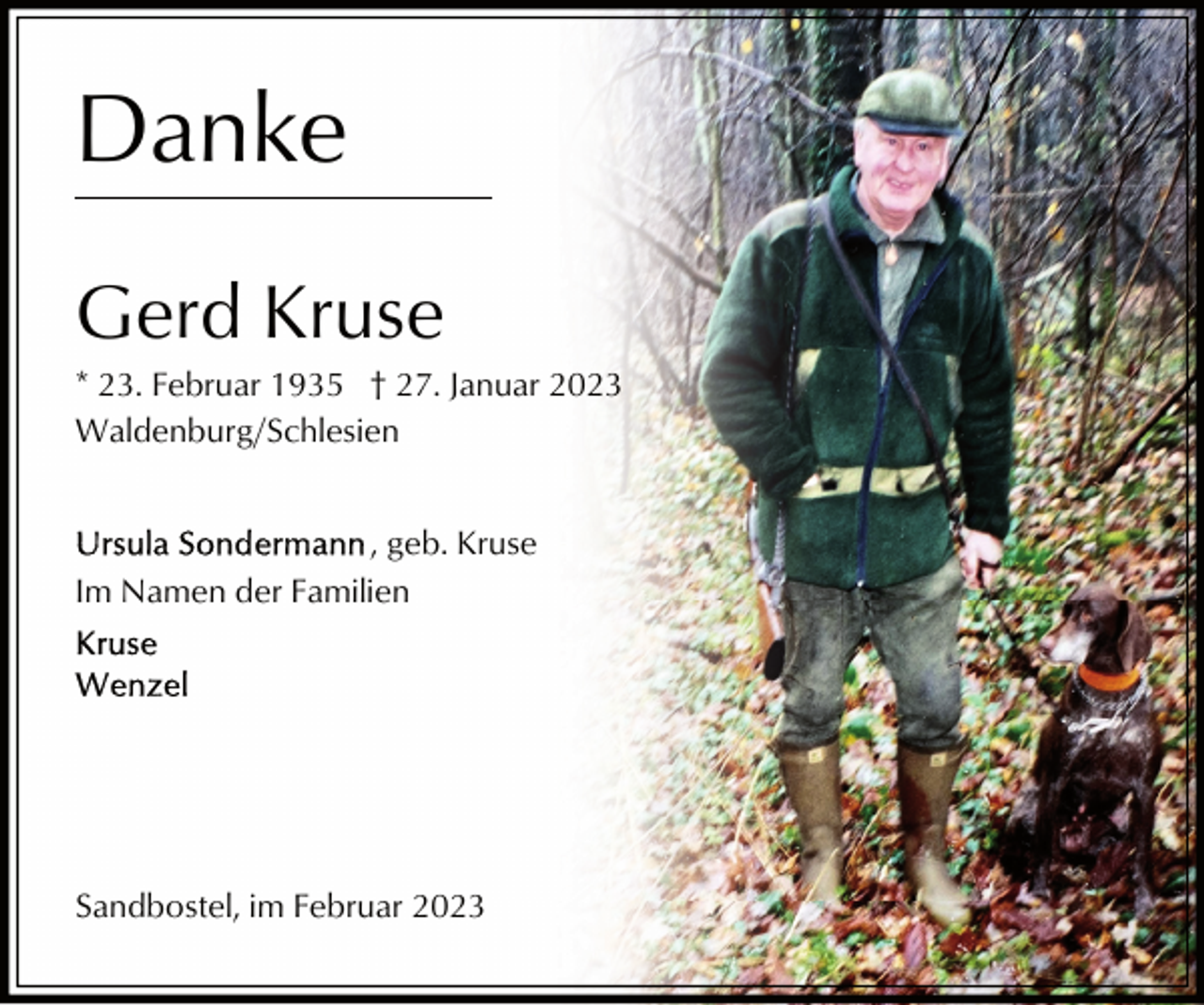 <p>Danke<br />Gerd Kruse<br />* 23. Februar 1935 † 27. Januar 2023<br />Waldenburg/Schlesien<br />, geb. Kruse<br />Im Namen der Familien</p><p>Sandbostel, im Februar 2023</p>