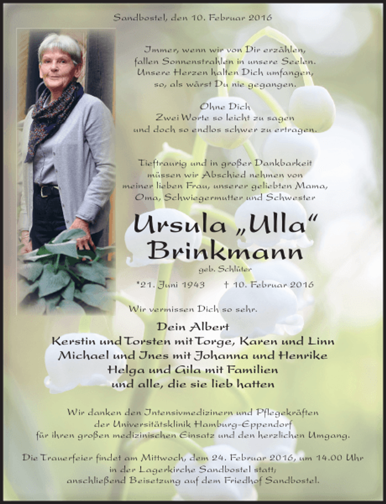 <p>Sandbostel, den 10. Februar 2016<br />Immer, wenn wir von Dir erzählen,<br />fallen Sonnenstrahlen in unsere Seelen.<br />Unsere Herzen halten Dich umfangen,<br />so, als wärst Du nie gegangen.<br />Ohne Dich<br />Zwei Worte so leicht zu sagen<br />und doch so endlos schwer zu ertragen.<br />Tieftraurig und in großer Dankbarkeit<br />müssen wir Abschied nehmen von<br />meiner lieben Frau, unserer geliebten Mama,<br />Oma, Schwiegermutter und Schwester</p><p>Ursula „Ulla“<br />Brinkmann<br />geb. Schlüter</p><p>*21. Juni 1943</p><p>† 10. Februar 2016</p><p>Wir vermissen Dich so sehr.</p><p>Dein Albert<br />Kerstin und Torsten mit Torge, Karen und Linn<br />Michael und Ines mit Johanna und Henrike<br />Helga und Gila mit Familien<br />und alle, die sie lieb hatten<br />Wir danken den Intensivmedizinern und Pflegekräften<br />der Universitätsklinik Hamburg-Eppendorf<br />für ihren großen medizinischen Einsatz und den herzlichen Umgang.<br />Die Trauerfeier findet am Mittwoch, dem 24. Februar 2016, um 14.00 Uhr<br />in der Lagerkirche Sandbostel statt;<br />anschließend Beisetzung auf dem Friedhof Sandbostel.</p>