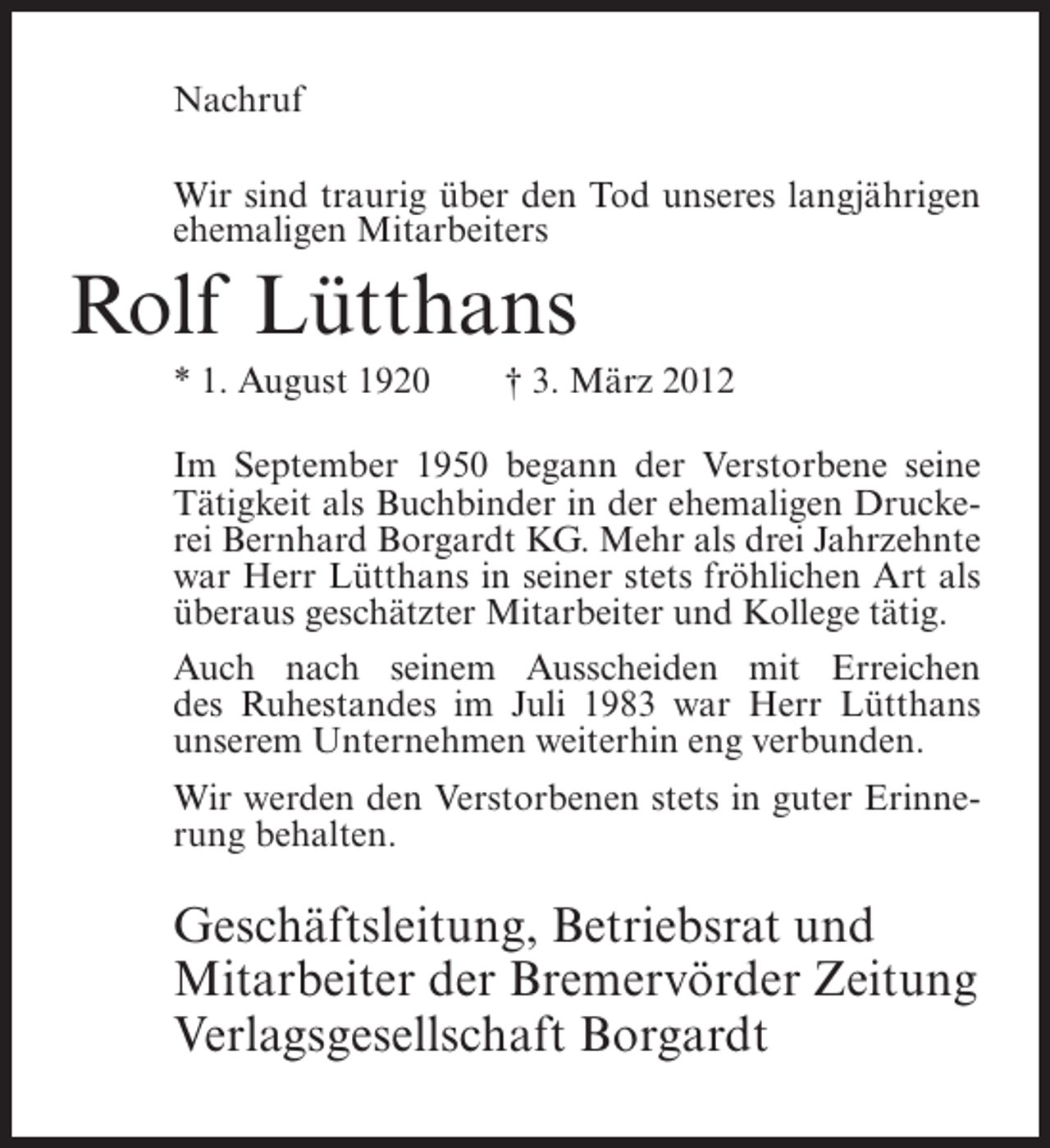 <p>Nachruf<br />Wir sind traurig über den Tod unseres langjährigen<br />ehemaligen Mitarbeiters</p><p>Rolf Lütthans<br />* 1. August 1920</p><p>† 3. März 2012</p><p>Im September 1950 begann der Verstorbene seine<br />Tätigkeit als Buchbinder in der ehemaligen Druckerei Bernhard Borgardt KG. Mehr als drei Jahrzehnte<br />war Herr Lütthans in seiner stets fröhlichen Art als<br />überaus geschätzter Mitarbeiter und Kollege tätig.<br />Auch nach seinem Ausscheiden mit Erreichen<br />des Ruhestandes im Juli 1983 war Herr Lütthans<br />unserem Unternehmen weiterhin eng verbunden.<br />Wir werden den Verstorbenen stets in guter Erinnerung behalten.</p><p>Geschäftsleitung, Betriebsrat und<br />Mitarbeiter der Bremervörder Zeitung<br />Verlagsgesellschaft Borgardt</p>
