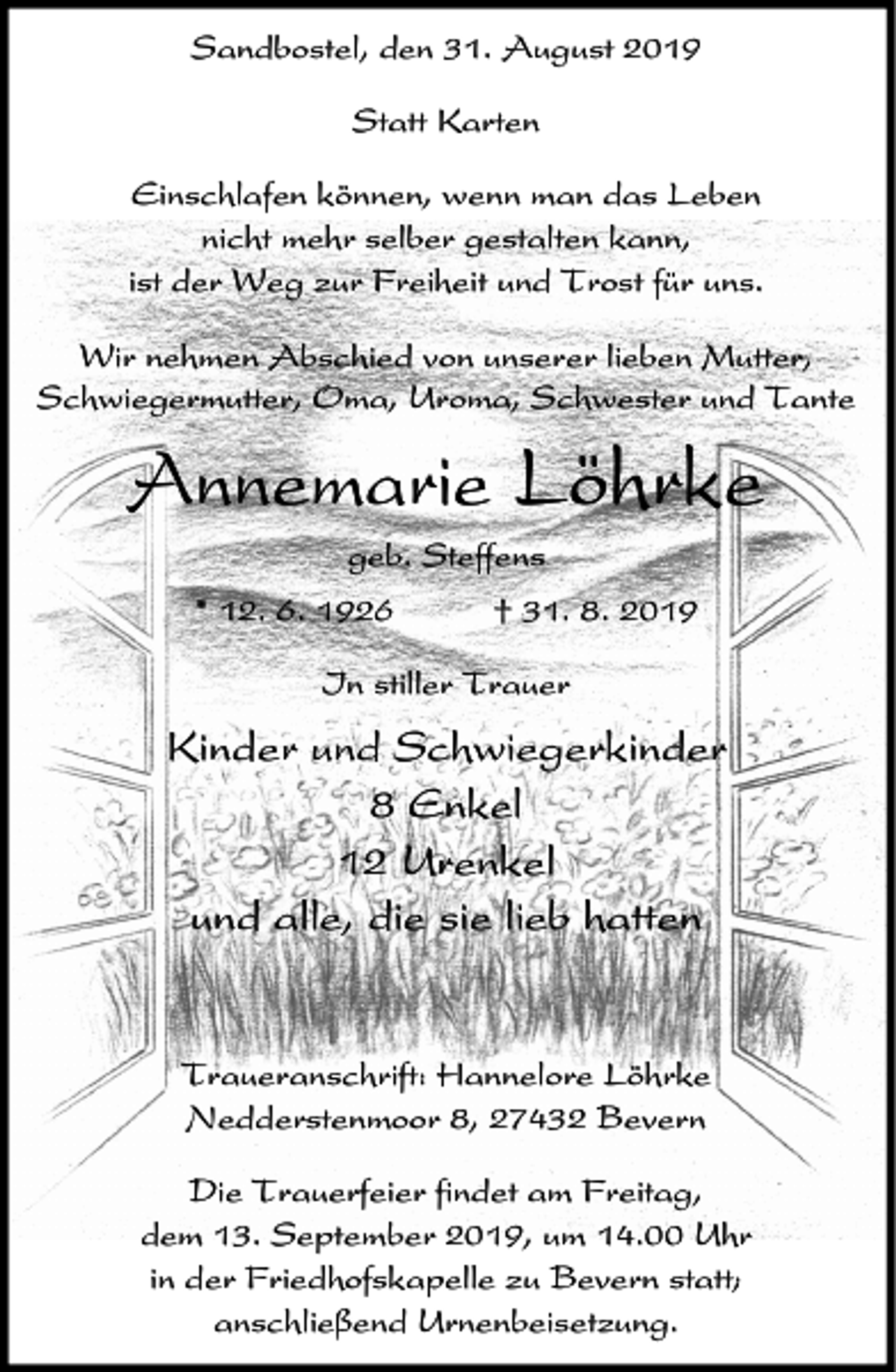 <p>Sandbostel, den 31. August 2019<br />Statt Karten<br />Einschlafen können, wenn man das Leben<br />nicht mehr selber gestalten kann,<br />ist der Weg zur Freiheit und Trost für uns.<br />Wir nehmen Abschied von unserer lieben Mutter,<br />Schwiegermutter, Oma, Uroma, Schwester und Tante</p><p>Annemarie Löhrke<br />geb. Steffens<br />* 12. 6. 1926</p><p>† 31. 8. 2019</p><p>In stiller Trauer</p><p>Kinder und Schwiegerkinder<br />8 Enkel<br />12 Urenkel<br />und alle, die sie lieb hatten</p><p>Traueranschrift: Hannelore Löhrke<br />Nedderstenmoor 8, 27432 Bevern<br />Die Trauerfeier findet am Freitag,<br />dem 13. September 2019, um 14.00 Uhr<br />in der Friedhofskapelle zu Bevern statt;<br />anschließend Urnenbeisetzung.</p>