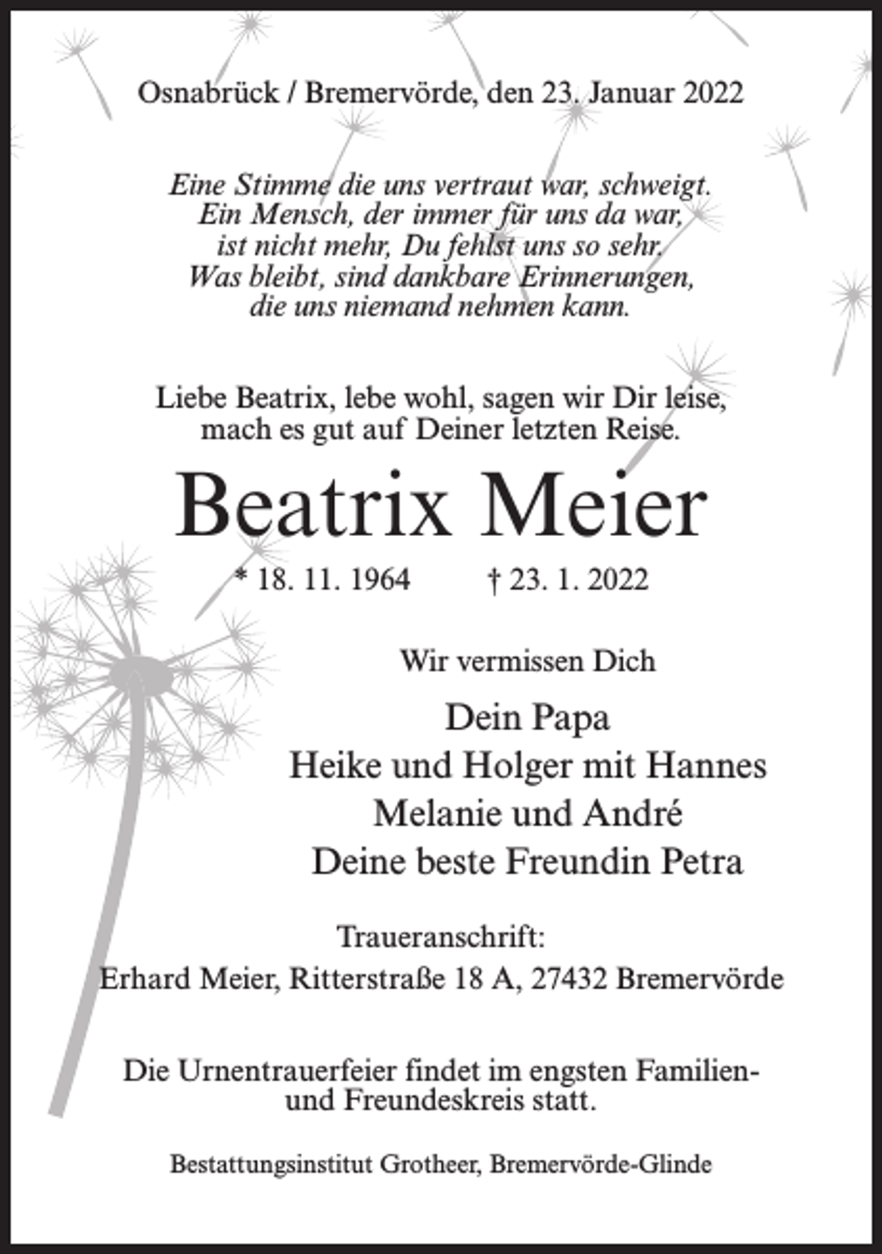<p>Osnabrück / Bremervörde, den 23. Januar 2022<br />Eine Stimme die uns vertraut war, schweigt.<br />Ein Mensch, der immer für uns da war,<br />ist nicht mehr, Du fehlst uns so sehr.<br />Was bleibt, sind dankbare Erinnerungen,<br />die uns niemand nehmen kann.<br />Liebe Beatrix, lebe wohl, sagen wir Dir leise,<br />mach es gut auf Deiner letzten Reise.</p><p>Beatrix Meier<br />* 18. 11. 1964</p><p>† 23. 1. 2022</p><p>Wir vermissen Dich</p><p>Dein Papa<br />Heike und Holger mit Hannes<br />Melanie und André<br />Deine beste Freundin Petra<br />Traueranschrift:<br />Erhard Meier, Ritterstraße 18 A, 27432 Bremervörde<br />Die Urnentrauerfeier findet im engsten Familienund Freundeskreis statt.<br />Bestattungsinstitut Grotheer, Bremervörde-Glinde</p>