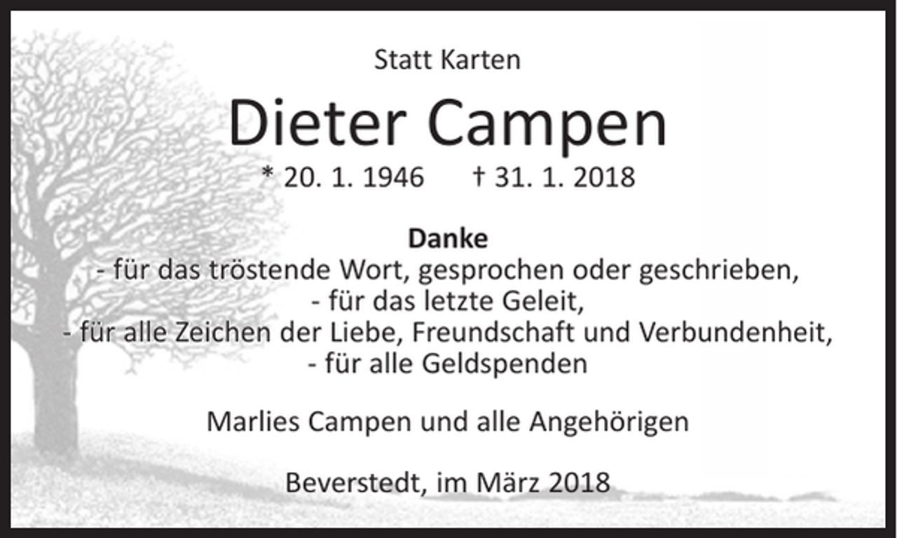 <p>Statt Karten</p><p>Dieter Campen<br />* 20. 1. 1946</p><p>† 31. 1. 2018</p><p>Danke<br />- für das tröstende Wort, gesprochen oder geschrieben,<br />- für das letzte Geleit,<br />- für alle Zeichen der Liebe, Freundschaft und Verbundenheit,<br />- für alle Geldspenden<br />Marlies Campen und alle Angehörigen<br />Beverstedt, im März 2018</p>