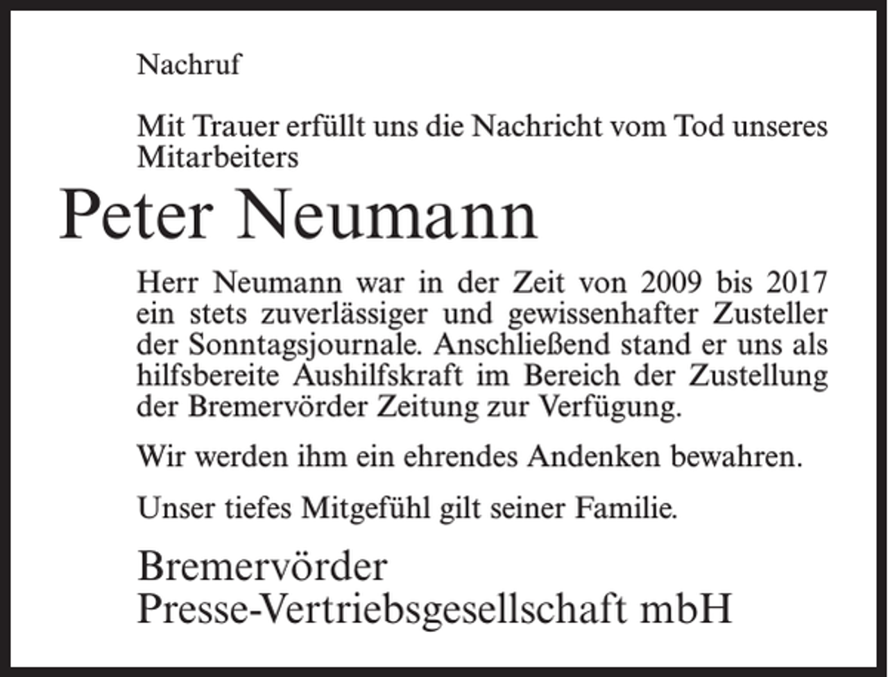 <p>Nachruf</p><p>Mit Trauer erfüllt uns die Nachricht vom Tod unseres<br />Mitarbeiters</p><p>Peter Neumann</p><p>Herr Neumann war in der Zeit von 2009 bis 2017<br />ein stets zuverlässiger und gewissenhafter Zusteller<br />der Sonntagsjournale. Anschließend stand er uns als<br />hilfsbereite Aushilfskraft im Bereich der Zustellung<br />der Bremervörder Zeitung zur Verfügung.<br />Wir werden ihm ein ehrendes Andenken bewahren.<br />Unser tiefes Mitgefühl gilt seiner Familie.</p><p>Bremervörder<br />Presse-Vertriebsgesellschaft mbH</p>