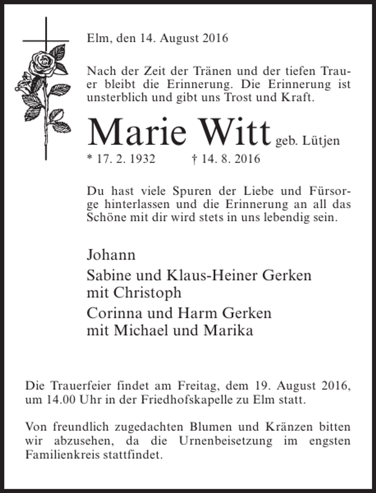<p>Elm, den 14. August 2016<br />Nach der Zeit der Tränen und der tiefen Trauer bleibt die Erinnerung. Die Erinnerung ist<br />unsterblich und gibt uns Trost und Kraft.</p><p>Marie Witt</p><p>geb. Lütjen</p><p>* 17. 2. 1932 † 14. 8. 2016</p><p>Du hast viele Spuren der Liebe und Fürsorge hinterlassen und die Erinnerung an all das<br />Schöne mit dir wird stets in uns lebendig sein.</p><p>Johann<br />Sabine und Klaus-Heiner Gerken<br />mit Christoph<br />Corinna und Harm Gerken<br />mit Michael und Marika<br />Die Trauerfeier findet am Freitag, dem 19. August 2016,<br />um 14.00 Uhr in der Friedhofskapelle zu Elm statt.<br />Von freundlich zugedachten Blumen und Kränzen bitten<br />wir abzusehen, da die Urnenbeisetzung im engsten<br />Familienkreis stattfindet.</p>