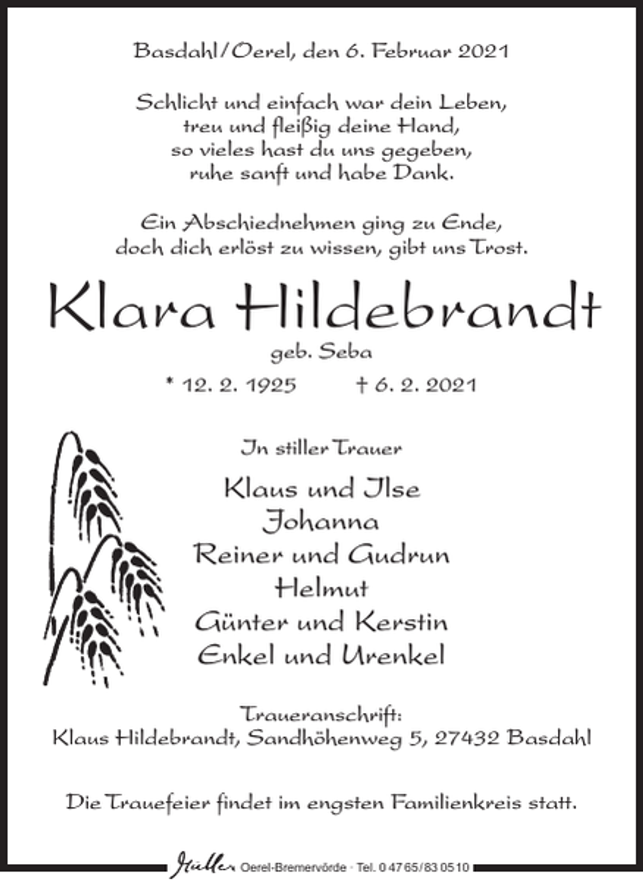 <p>Basdahl /Oerel, den 6. Februar 2021<br />Schlicht und einfach war dein Leben,<br />treu und fleißig deine Hand,<br />so vieles hast du uns gegeben,<br />ruhe sanft und habe Dank.<br />Ein Abschiednehmen ging zu Ende,<br />doch dich erlöst zu wissen, gibt uns Trost.</p><p>Klara Hildebrandt<br />geb. Seba<br />* 12. 2. 1925 † 6. 2. 2021<br />In stiller Trauer</p><p>Klaus und Ilse<br />Johanna<br />Reiner und Gudrun<br />Helmut<br />Günter und Kerstin<br />Enkel und Urenkel<br />Traueranschrift:<br />Klaus Hildebrandt, Sandhöhenweg 5, 27432 Basdahl<br />Die Trauefeier findet im engsten Familienkreis statt.<br />Oerel-Bremervörde ∙ Tel. 0 47 65 /83 05 10</p>