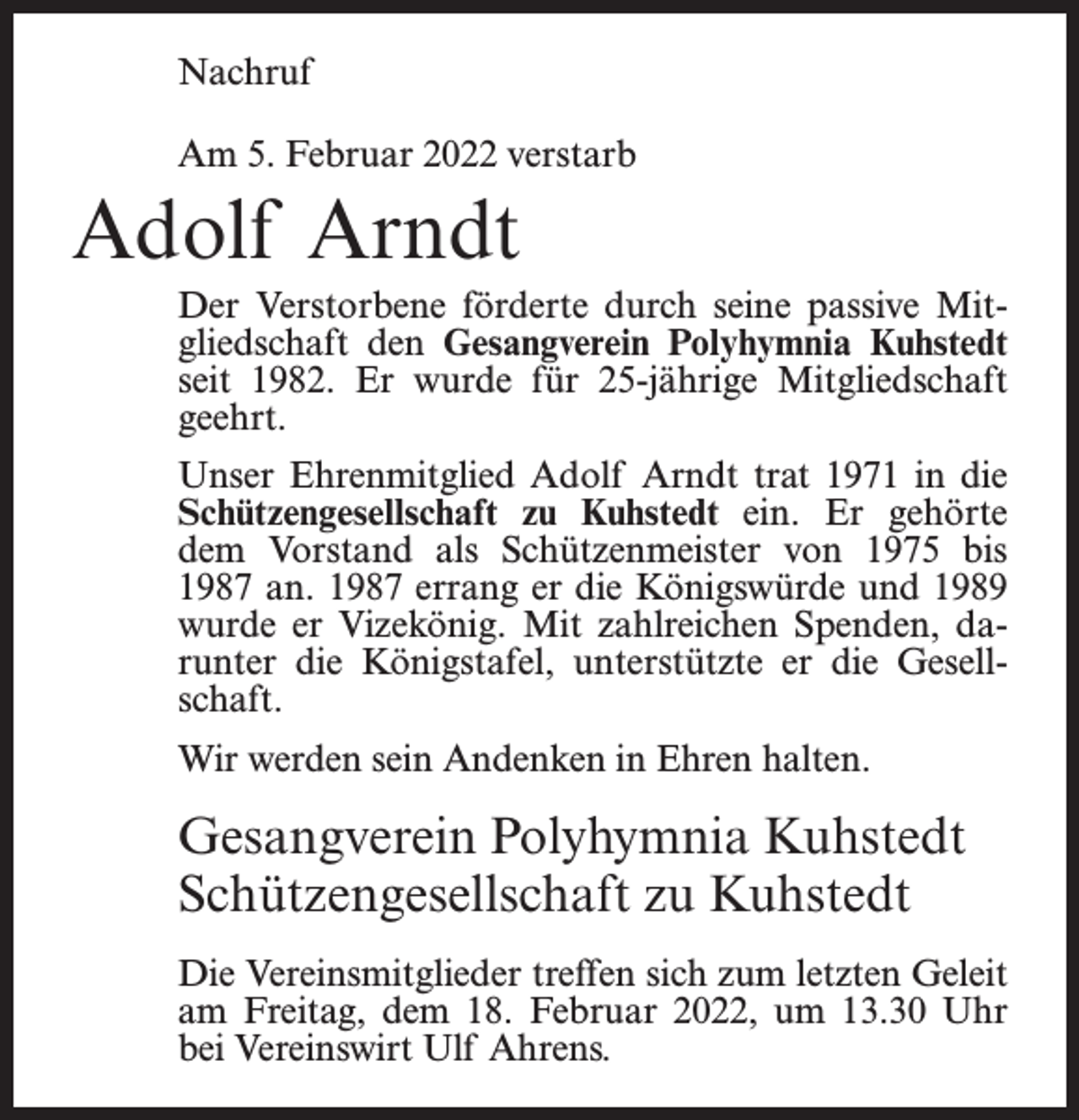 <p>Nachruf<br />Am 5. Februar 2022 verstarb</p><p>Adolf Arndt<br />Der Verstorbene förderte durch seine passive Mitgliedschaft den Gesangverein Polyhymnia Kuhstedt<br />seit 1982. Er wurde für 25-jährige Mitgliedschaft<br />geehrt.<br />Unser Ehrenmitglied Adolf Arndt trat 1971 in die<br />Schützengesellschaft zu Kuhstedt ein. Er gehörte<br />dem Vorstand als Schützenmeister von 1975 bis<br />1987 an. 1987 errang er die Königswürde und 1989<br />wurde er Vizekönig. Mit zahlreichen Spenden, darunter die Königstafel, unterstützte er die Gesellschaft.<br />Wir werden sein Andenken in Ehren halten.</p><p>Gesangverein Polyhymnia Kuhstedt<br />Schützengesellschaft zu Kuhstedt<br />Die Vereinsmitglieder treffen sich zum letzten Geleit<br />am Freitag, dem 18. Februar 2022, um 13.30 Uhr<br />bei Vereinswirt Ulf Ahrens.</p>