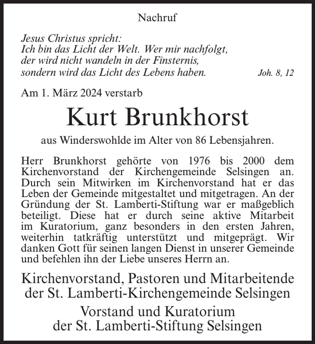 <p>Nachruf<br />Jesus Christus spricht:<br />Ich bin das Licht der Welt. Wer mir nachfolgt,<br />der wird nicht wandeln in der Finsternis,<br />sondern wird das Licht des Lebens haben.</p><p>Joh. 8, 12</p><p>Am 1. März 2024 verstarb</p><p>Kurt Brunkhorst<br />aus Winderswohlde im Alter von 86 Lebensjahren.<br />Herr Brunkhorst gehörte von 1976 bis 2000 dem<br />Kirchenvorstand der Kirchengemeinde Selsingen an.<br />Durch sein Mitwirken im Kirchenvorstand hat er das<br />Leben der Gemeinde mitgestaltet und mitgetragen. An der<br />Gründung der St. Lamberti-Stiftung war er maßgeblich<br />beteiligt. Diese hat er durch seine aktive Mitarbeit<br />im Kuratorium, ganz besonders in den ersten Jahren,<br />weiterhin tatkräftig unterstützt und mitgeprägt. Wir<br />danken Gott für seinen langen Dienst in unserer Gemeinde<br />und befehlen ihn der Liebe unseres Herrn an.</p><p>Kirchenvorstand, Pastoren und Mitarbeitende<br />der St. Lamberti-Kirchengemeinde Selsingen<br />Vorstand und Kuratorium<br />der St. Lamberti-Stiftung Selsingen</p>