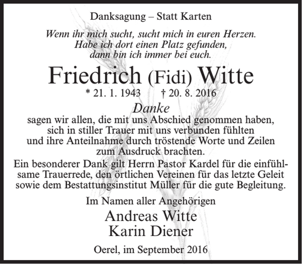 <p>Danksagung – Statt Karten<br />Wenn ihr mich sucht, sucht mich in euren Herzen.<br />Habe ich dort einen Platz gefunden,<br />dann bin ich immer bei euch.</p><p>Friedrich (Fidi) Witte<br />* 21. 1. 1943</p><p>† 20. 8. 2016</p><p>Danke</p><p>sagen wir allen, die mit uns Abschied genommen haben,<br />sich in stiller Trauer mit uns verbunden fühlten<br />und ihre Anteilnahme durch tröstende Worte und Zeilen<br />zum Ausdruck brachten.<br />Ein besonderer Dank gilt Herrn Pastor Kardel für die einfühlsame Trauerrede, den örtlichen Vereinen für das letzte Geleit<br />sowie dem Bestattungsinstitut Müller für die gute Begleitung.<br />Im Namen aller Angehörigen</p><p>Andreas Witte<br />Karin Diener</p><p>Oerel, im September 2016</p>